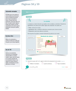 Módulo 1 / La receta 
Después de leer 
1. Busca la pegatina 2 en la página 153 y coloca sobre la mesa las verduras necesarias para 
preparar el sándwich. Obtener información 
2. Marca con un la información correcta de la receta del sándwich de colores. Obtener información 
• ¿Cómo está el huevo en el sándwich? 
Crudo. 
Frito. 
Duro. 
• ¿Cómo está la zanahoria en el sándwich? 
Rallada. 
Picada. 
Cocida. 
_cincuenta y _ is 
56 Unidad 2 / Lectura 
U2 (52-91).indd 56 15-06-12 18:43 
Desarrollo de la creatividad 
Solicite a los estudiantes que 
imaginen que son unos cocineros 
muy importantes y les han 
pedido que pongan en la mesa 
los ingredientes más ricos que 
conocen. ¿Qué ingredientes 
pondrían?, ¿por qué? 
Interacción 
Consulte a los estudiantes cuál 
es su plato favorito y dónde lo 
han comido. Cree un espacio de 
respeto para que los estudiantes 
puedan expresar sus ideas y 
regule los turnos de habla. 
72 
Páginas 56 y 57 
 