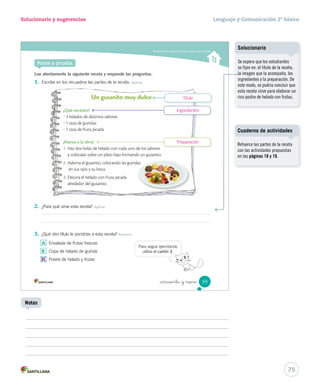 Solucionario y sugerencias Lenguaje y Comunicación 2º básico 
Comprender recetas 
3. Encierra con un los ingredientes con su respectiva imagen. Integrar e interpretar 
Una rebanada de pan Una rodaja de tomate 
4. ¿Qué pasaría si no sigues los pasos de una receta? Reflexionar y valorar 
_cincuenta y _sie 
Educando en valores 
– ¿Por qué es importante incorporar vegetales en tu alimentación? Reflexionar y valorar 
Una forma de llevar una vida sana es comer al menos 
cinco porciones de frutas y verduras al día. 
57 
Pregunte: ¿cuál es la diferencia 
entre rebanada y rodaja? 
Sugiérales que usen el diccionario. 
Una vez aclarados los significados 
consulte: ¿Qué otros alimentos se 
podrían cortar en rebanadas 
o rodajas? 
Solucionario 
Educando en valores 
Propicie el espacio para que los 
estudiantes reflexionen sobre una 
alimentación sana y pregunte: 
¿qué traen de colación?, ¿por qué? 
Este análisis permitirá a los 
estudiantes tomar conciencia de 
sus hábitos alimenticios y del 
autocuidado. 
73 
Vocabulario 
Se espera que los estudiantes 
reflexionen: ¿podré comenzar 
por el final de la receta?, ¿podré 
terminar el sándwich sin saber 
qué ingredientes tengo que 
utilizar? Por lo tanto, se podría 
concluir que si no se sigue el 
orden de las instrucciones, el 
alimento no quedará tal cual lo 
indica la receta y probablemente 
tampoco pueda comerse. 
Solucionario 
Se espera que los estudiantes 
consideren importante incorporar 
verduras a su alimentación porque 
aportan vitaminas y ayudan a 
prevenir enfermedades como 
la obesidad. 
Uso de TIC 
Visite junto con los estudiantes la 
página http://www.5aldia.cl 
(Consultada el 27 de septiembre 
de 2012) 
 