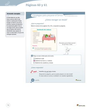 Módulo 1 / La receta 
Aprende 
Ingredientes 
Preparación 
2 1 3 
_cincuenta y _ocho 
La receta 
La receta es un texto instructivo que explica cómo se elabora un alimento. Presenta los 
ingredientes y los pasos que se deben seguir para prepararla. Sus partes son: 
• Título: nombre de la receta. 
• Ingredientes: lista y cantidad de alimentos necesarios para cocinar la receta. 
• Preparación: pasos para elaborar el alimento. 
Este esquema te ayudará a entender fácilmente las partes de una receta. 
Título 
Practica 
5. Numera los pasos del 1 al 3, según el orden de la preparación de la receta. Organizar 
Rellenar el sándwich. Lavar las verduras. Tapar el sándwich. 
58 Unidad 2 / Lectura 
Aclarando conceptos 
Considere que en las recetas de 
cocina también hay información 
como la cantidad de personas 
para la que fue pensada la 
receta, el tiempo total de la 
preparación, entre otros datos. Por 
esto, se sugiere mostrar algunas 
recetas que cumplan con estas 
características de manera que los 
estudiantes reconozcan aquellos 
detalles. 
Escritura libre 
Motive a los estudiantes a 
escribir la receta de un plato que 
les guste y que incluya vegetales. 
Uso de TIC 
Solicite a los estudiantes 
transcribir en el computador, 
utilizando Word, las recetas 
creadas. Luego, reúna las recetas 
en un archivo y permita que 
los estudiantes lo lleven a sus 
hogares de manera impresa o 
digital, enviándoselo por correo 
electrónico si lo tienen. 
74 
Páginas 58 y 59 
 
