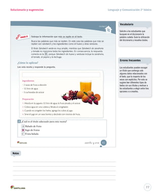 Solucionario y sugerencias Lenguaje y Comunicación 2º básico 
Identifi car características y partes de la receta 
Título 
Ingredientes 
Preparación 
_cincuenta y nue 
Ponte a prueba 
Lee atentamente la siguiente receta y responde las preguntas. 
1. Escribe en los recuadros las partes de la receta. Aplicar 
Un gusanito muy dulce 
¿Qué necesito? 
 3 helados de distintos sabores 
 1 taza de guindas 
 1 taza de fruta picada 
¡Manos a la obra! 
1. Haz dos bolas de helado con cada uno de los sabores 
y colócalas sobre un plato bajo formando un gusanito. 
2. Adorna el gusanito, colocando las guindas 
en sus ojos y su boca. 
3. Decora el helado con fruta picada 
alrededor del gusanito. 
2. ¿Para qué sirve esta receta? Aplicar 
3. ¿Qué otro título le pondrías a esta receta? Resumir 
A Ensalada de frutas frescas 
B Copa de helado de guinda 
C 
Postre de helado y frutas 
Para seguir ejercitando 
utiliza el cartón 2. 
59 
U2 (52-91).indd 59 15-06-12 18:43 
Se espera que los estudiantes 
se fijen en: el título de la receta, 
la imagen que la acompaña, los 
ingredientes y la preparación. De 
este modo, se podría concluir que 
esta receta sirve para elaborar un 
rico postre de helado con frutas. 
Cuaderno de actividades 
75 
Solucionario 
Refuerce las partes de la receta 
con las actividades propuestas 
en las páginas 18 y 19. 
Notas 
 