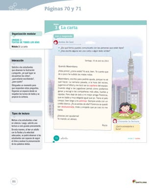 ¿Cómo vas? 
Lee atentamente y responde las siguientes preguntas. 
Ingredientes 
Preparación 
1. Completa los recuadros con las partes que faltan de esta receta. 
_  nta y _ocho 
Palitos de fruta con salsa de yogur 
 1 taza de manzana grande 
 1 taza de plátano chico 
 1 taza de higos o brevas 
 1 cucharadita de canela en polvo 
 3 cucharaditas de ralladura de naranja 
 1 taza de yogur 
 5 palitos de brocheta 
1. Pica en una tabla la fruta y colócala sobre un plato. 
2. Mezcla rápidamente en un bol el yogur con la ralladura de naranja y un poco de la canela. 
3. Arma las brochetas y colócalas sobre un plato. 
4. Vierte lentamente mucho yogur sobre las brochetas. 
68 
U2 (52-91).indd 68 15-06-12 18:43 
Actividades digitales 
Indique a los estudiantes que 
esta evaluación la pueden realizar 
en el texto o en el sitio 
www.casadelsaber.cl, en la 
sección Editor de evaluaciones 
del ambiente Sala de profesores. 
84 
Páginas 68 y 69 
Ítem 1 
Considere el ítem logrado si 
los estudiantes identificaron y 
escribieron correctamente las dos 
partes de la receta. 
 