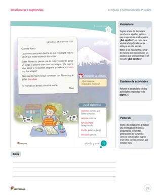 15-06-12 18:43 
Solucionario y sugerencias Lenguaje y Comunicación 2º básico 
Unidad 2 
Evaluación intermedia 
_  nta y nue 
2. El texto que acabas de leer sirve para: 
A informar sobre 
un alimento. 
B cuidar la 
alimentación. 
Brochetas de fruta con yogur 
Manzana, plátano, higos o brevas y naranja. 
¿Cómo te fue? 
Pinta tantos como obtuviste. 
C 
indicar cómo se 
prepara un alimento. 
3. Pinta el recuadro que contenga un nuevo título para la receta anterior. 
Postre de yogur Palitos de canela 
Brochetas Palitos frutosos 
4. Une las palabras de la primera columna con sus antónimos. 
poco chico 
rápidamente mucho 
grande lentamente 
5. Escribe tres frutas que se utilizaron en la receta. 
69 
U2 (52-91).indd 69 15-06-12 18:43 
Considere el ítem logrado si 
los estudiantes identificaron 
correctamente la finalidad 
del texto. 
Refuerce las características de 
la receta con las actividades 
propuestas en la página 29 del 
Cuaderno de actividades. 
85 
Ítem 2 
Ítem 3 
Considere el ítem logrado si 
los estudiantes identificaron 
correctamente el título. 
Se sugiere retomar la estrategia 
Simce propuesta y ejercitar paso 
a paso con textos expositivos 
simples. 
Ítem 4 
Considere el ítem logrado si 
los estudiantes identificaron 
correctamente tres de tres 
antónimos. 
Refuerce los antónimos con la 
Ficha de refuerzo Nº1. 
Ítem 5 
Considere el ítem logrado si 
los estudiantes identificaron y 
escribieron correctamente dos 
de tres frutas. 
¿Cómo te fue? 
Cada “casita” indica el nivel 
de logro por ítem. Si alcanzó el 
nivel asignado, indique a los 
estudiantes que pinten la casita 
correspondiente y luego, que 
pinten un rectángulo del camino 
por cada casita lograda. 
 