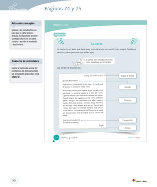 Módulo 3 / La carta 
Después de leer 
1. Completa la siguiente oración. Obtener información 
2013 
L M M J V S D 
1 2 3 4 5 6 7 
8 9 10 11 12 13 14 
15 16 17 18 19 20 21 
22 23 24 25 26 27 28 
29 30 
_  nta y _dos 
Rocío le escribió a Maximiliano para: 
A jugar fútbol. 
B 
pedir ayuda. 
C subir las notas. 
2. Escribe sí o no frente a cada afirmación. Obtener información 
Afirmación Sí o No 
Rocío fue la capitana del equipo de fútbol. 
Rocío se quedó triste y enojada con Florencia. 
Sí 
No 
3. Encierra con un la fecha en que Maximiliano le escribió a Rocío. Obtener información 
abril 
4. Completa el siguiente cuadro. Integrar e interpretar 
¿Cuál es el problema de Rocío? ¿Cuál es el consejo de Maximiliano? 
72 Unidad 2 / Lectura 
Solucionario 
En 5 minutos 
Calendario viene de la palabra 
latina “calendarium”, que 
significa libro para llevar 
las cuentas. 
Escritura libre 
Solicite a los estudiantes que 
escriban una breve respuesta a 
Rocío o Maximiliano. 
88 
Páginas 72 y 73 
Se espera que los estudiantes 
identifiquen lo que le ocurrió a 
Rocío por no haber escogido a su 
amiga para jugar fútbol. En este 
caso ocurrió que Florencia, su 
amiga, se enojó con ella. 
Por otra parte, se espera que 
los estudiantes identifiquen el 
consejo que le dio Maximiliano 
a Rocío para que su amiga 
Florencia le volviera a hablar. 
El muchacho le aconsejó 
que debería disculparse con 
Florencia, pues lo más importante 
es la amistad. 
 