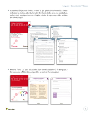 Lenguaje y Comunicación 5º básico 
• Cuadernillo con pruebas Forma A y Forma B, que garantizan confiabilidad y validez 
instruccional. Incluye, además, la matriz de relación de los ítems con los objetivos 
de la unidad, las claves de corrección y los criterios de logro, disponibles también 
en formato digital. 
Forma A Lenguaje y Comunicación 5° básico 
Marca con una la alternativa correcta. 
1 ¿Cuál es el tema central de la historia? 
A. El amor de un joven. 
B. El tesoro de la cueva. 
C. El rapto de una joven. 
D. La ambición de un padre. 
2 El propósito de esta historia es: 
A. explicar el origen de un pueblo. 
B. informar sobre el valor de Ñanco. 
C. relatar la historia de Ñanco y la joven indígena. 
D. convencer a los lectores de la importancia del amor. 
3 Ñanco utilizó el quisco para: 
A. buscar refugio. 
B. atacar al cuero. 
C. descubrir la cueva. 
D. proteger su cuerpo. 
Forma B Lenguaje y Comunicación 5° básico 
Marca con una la alternativa correcta. 
Lenguaje y Comunicación 5° básico 
4 ¿Qué palabra describe mejor la actitud del padre de la joven? 
A. Maldad. 
B. Valentía. 
C. Egoísmo. 
D. Fidelidad. 
1 ¿Cuál es el tema central de la historia? 
A. La aventura de un muchacho. 
B. La desaparición del padre. 
C. El cariño de una madre. 
D. La compasión del árbol. 
En una ocasión, una ñuke (madre mapuche) le dijo a su hijo: “El invierno ha llegado más temprano que 
5 ¿Quién es el personaje más importante del relato? 
A. Ñanco. 
B. El cuero. 
C. La joven. 
D. El cacique. 
2 El propósito de este texto es: 
A. advertir a las personas sobre los peligros de la cordillera. 
B. relatar la historia del árbol sagrado mapuche. 
C. describir la difícil vida del pueblo mapuche. 
D. describir la aventura de un joven. 
3 El joven mapuche deja sus zapatos en el pehuén, por: 
A. tradición de su pueblo. 
B. temor a los hombres. 
C. compasión al árbol. 
D. amor a su madre. 
nunca y la tierra ya se encuentra cubierta de nieve. Tu padre aún no ha vuelto de su viaje en busca de la 
blanca sal y temo que se haya extraviado. Quiero que vayas a su encuentro para aliviarlo de la carga que 
sin duda trae’’. 
Entonces el hijo de Chakay, sin decir una palabra, obedeciendo como los hijos obedecen a sus mayores, 
partió en busca de su padre. Caminó mucho esperando encontrarlo, pero no lo encontró. Vino una noche 
muy fría. Nevaba. El joven, agotado, iba a tenderse en el suelo cuando advirtió a lo lejos un hermoso 
pehuén, árbol entonces muy escaso en la cordillera. Fue lentamente acercándose al árbol sagrado para 
saludarlo. Por tradición, le era prohibido seguir adelante sin dejarle una ofrenda. Solo tenía los zapatos de 
piel de zorro que le había hecho la madre. Se los quitó y los colgó en la rama más baja del pehuén. Una 
vez que hizo esto se sintió mejor y continuó su camino, y aunque descalzo y hundiendo sus morenos pies 
en la nieve, caminó con renovada fuerza y esperanza. 
FORMA A-B U1 LENGUAJE 5º.indd 5 10-12-12 13:02 
4 ¿Qué palabra describe mejor la actitud del joven? 
A. Amabilidad. 
B. Valentía. 
C. Interés. 
D. Apatía. 
5 ¿Quién es el personaje más importante del relato? 
A. El árbol sagrado mapuche. 
B. La madre mapuche. 
C. El padre extraviado. 
D. El joven mapuche. 
FORMA A-B U1 LENGUAJE 5º.indd 12 10-12-12 15:49 
Lenguaje y Comunicación 
Nombre: Curso: Fecha: 
. Forma B 
Evaluación unidad 1 
Nombre: Curso: Fecha: 
—Somos las prisioneras del cuero, él nos raptó cuando estábamos en la laguna. 
El árbol del pehuén 
—Vuélvete, querido Ñanco, prefiero morir aquí antes que casarme con ese hombre tan malvado. 
—Déjenme ayudarles —dijo una de las jóvenes, quien le mostró un lugar lleno de piedras de plata. 
La fiesta de matrimonio se realizó, pero con el novio que valientemente salvó a la joven por amor. 
Andando varias horas llegó a un lugar donde percibió voces humanas y se acercó. Pero sucedió que 
aquellos hombres le quitaron todos sus bienes y lo amarraron de piernas y brazos. Así, quedó totalmente 
inmovilizado, solo, desamparado y con el peligro de morir de frío o ser presa de los buitres. Entonces, 
con una gran ilusión, empezó a llamar a su madre. Sabía que la distancia que los separaba era enorme y 
que era imposible que lo oyera. Mientras tanto, el muchacho, sin poder desasirse de las raíces, lloraba de 
cansancio de tanto gritar. 
Con sorpresa, el joven vio cómo el pehuén empezó a arrancar sus raíces del suelo; una por una las fue 
sacando de la tierra y cuando estuvo libre empezó a mover lentamente las raíces como si fueran patas, 
en dirección hacia el atemorizado joven mapuche, quien nunca había visto caminar a un árbol. Cuando 
estuvo a su lado, el pehuén extendió sobre el muchacho sus ramas, las dobló hacia abajo, envolviéndolo 
de tal forma que no pudiera ser visto. 
Cuando despertó al amanecer, vio que llegaba su madre, quien soñó que su hijo estaba en peligro y lo 
fue a buscar. Ella lo reconoció en el refugio solo por los zapatos colgados en las ramas bajas del pehuén. 
Con sus manos hábiles lo desató de sus ligamentos y con gran emoción abrazó a su amado hijo. 
• Material Penta UC para estudiantes con talento académico, en Lenguaje y 
Comunicación y Matemática, disponibles también en formato digital. 
Unidad 3 
1. ¿Qué datos puedes extraer sobre el hablante lírico? (Por ejemplo, es de género femenino o masculino, 
qué sentimientos tiene, etc.) 
2. ¿Cuál es el objeto lírico en este poema? 
3. ¿Cuál es el motivo lírico del poema? 
4. Completa el cuadro con al menos un ejemplo del poema para cada una de las figuras literarias. 
Personificación 
Comparación 
Metáfora 
FICHAS PENTA UC 5.indd 9 10-12-12 13:06 
Pruebas Forma A 
y Forma B 
5º año de Educación Básica 
Portadas.indd 23 12-11-12 16:28 
Lenguaje y Comunicación 
5º año de Educación Básica 
Fichas de trabajo 
Actividades de enriquecimiento curricular y 
progresión en el desarrollo de habilidades cognitivas 
Portadas.indd 11 19-12-12 9:40 
Evaluación unidad 1 
Lenguaje y Comunicación 5° básico 
Forma A 
Ñanco y el cuero 
Un cacique, para obtener dinero, se vio obligado a dar la mano de su hija a un hombre riquísimo y 
malvado. Como la muchacha no sentía amor por su prometido, decidió escaparse. 
Una tarde, un joven indígena llamado Ñanco, enternecido p or t anto s ufrimiento, d ijo: 
—Cacique, yo encontraré a tu hija, siempre que prometas dármela como esposa, porque yo siempre 
la he amado. 
—Aceptado, anda y tráela —respondió el padre. 
El joven Ñanco partió hacia el bosque cercano. Allí estuvo durante larguísimo tiempo cortando 
quiscos. Una vez que reunió una gran cantidad, se fue hacia la laguna donde, según un pájaro, fue 
vista por última vez la joven. 
De pronto vio lo que parecía estar buscando: un cuero, como el de una vaca, nadaba yendo y 
viniendo de un lado a otro. 
El joven se lanzó sin pensarlo a la laguna, con su cuerpo envuelto en pedazos de quiscos; el cuero 
arremetió sin fijarse en las espinas y cuando quiso matar al joven con uno de sus abrazos, se clavó y 
comenzó a dar gritos en el agua, hasta que huyó. Al escapar, arrastró consigo el tronco, dejando a la 
vista una cueva. 
Ñanco se internó en la oscuridad de la cueva y repentinamente escuchó: 
—Pero si eres tú, la prometida del hombre rico. He venido por ti, para salvarte —dijo Ñanco. 
Como la viera llorar, el apuesto joven le contó el acuerdo al que habían llegado con el cacique: 
podrían casarse, siempre que pudiera llenarlo de riquezas. 
—Solo eso me faltaba para cumplir mi palabra —dijo Ñanco. 
Versión equipo editorial 
FORMA A-B U1 LENGUAJE 5º.indd 4 10-12-12 13:02 
Unidad 3 
Ficha de enriquecimiento 
Nombre: Curso: Fecha: 
Frente al mar 
Oh mar, enorme mar, corazón fiero 
de ritmo desigual, corazón malo, 
yo soy más blanda que ese pobre palo 
que se pudre en tus ondas prisionero. 
Oh mar, dame tu cólera tremenda, 
yo me pasé la vida perdonando, 
porque entendía, mar, yo me fui dando: 
«piedad, piedad para el que más ofenda». 
Vulgaridad, vulgaridad me acosa. 
Ah, me han comprado la ciudad y el hombre. 
Hazme tener tu cólera sin nombre: 
ya me fatiga esta misión de rosa. 
¿Ves al vulgar? Ese vulgar me apena, 
me falta el aire y donde falta quedo, 
quisiera no entender, pero no puedo: 
es la vulgaridad que me envenena. 
Me empobrecí porque entender abruma, 
me empobrecí porque entender sofoca, 
¡bendecida la fuerza de la roca! 
Yo tengo el corazón como la espuma. 
Mar, yo soñaba ser como tú eres, 
allá en las tardes que la vida mía 
bajo las horas cálidas se abría... 
ah, yo soñaba ser como tú eres. 
Mírame aquí, pequeña, miserable, 
todo dolor me vence, todo sueño; 
mar, dame, dame el inefable empeño 
de tornarme soberbia, inalcanzable. 
Dame tu sal, tu yodo, tu fiereza. 
¡Aire de mar!... ¡Oh, tempestad! ¡Oh enojo! 
Desdichada de mí, soy un abrojo, 
y muero, mar, sucumbo en mi pobreza. 
Y el alma mía es como el mar, es eso, 
ah, la ciudad la pudre y la equivoca; 
pequeña vida que dolor provoca, 
¡que pueda libertarme de su peso! 
Vuele mi empeño, mi esperanza vuele... 
la vida mía debió ser horrible, 
debió ser una arteria incontenible 
y apenas es cicatriz que siempre duele. 
Lee el siguiente poema y responde. 
Alfonsina Storni. En Poesías completas. Buenos Aires: Sociedad Editora Latinoamericana, 1996. 
FICHAS PENTA UC 5.indd 8 10-12-12 13:06 
Versión equipo editorial 
FORMA A-B U1 LENGUAJE 5º.indd 11 10-12-12 15:49 
9 
 