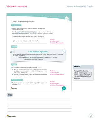 Solucionario y sugerencias Lenguaje y Comunicación 5º básico 
Comprender reglas de acentuación gráfica y uso de coma 
La coma en frases explicativas 
Lee y responde 
1. Relee el siguiente fragmento de Chile tiene la reserva de algas mejor 
conservada del planeta. 
Mansilla, académico de la Universidad d dee MMaaggaallllaanneess, está a la cabeza de un equipo que, 
ggrraacciiaass aa uunnaa iinnvveessttiiggaacciióónn FFoonnddeeccyytt, estudia las algas subantárticas presentes en el país 
– ¿Qué información aportan las frases destacadas en el fragmento? 
– ¿Por qué las frases destacadas están entre comas? 
Aprende 
Practica 
3. En tu cuaderno, desarrolla las siguientes actividades. Analizar 
a. Busca en la noticia del minitrole (página 74) tres ejemplos de palabras 
agudas, graves y esdrújulas (con o sin tilde). Anótalas y explica en cada 
caso por qué se tildan o no. 
b. Busca en la noticia de las algas (páginas 66 a 68 del texto) tres ejemplos 
de uso de coma en frases explicativas. 
Ponte a prueba 
1. Realiza los ejercicios del recortable 2 de la página 147 y pégalos en tu 
cuaderno. Aplicar 
Coma en frases explicativas 
Se usa coma para separar las frases explicativas que sirven para ampliar, especificar o precisar la información 
en un texto. Por ejemplo: 
Mansilla, aaccaaddéémmiiccoo ddee llaa UUnniivveerrssiiddaadd ddee MMaaggaallllaanneess, está a la cabeza de un equipo. 
(Frase explicativa, señala quién es Mancilla) 
77 
99 
Notas 
Penta UC 
Proponga a los estudiantes 
redactar una descripción sobre sí 
mismos, subrayando los adjetivos 
e incluyendo al menos una frase 
explicativa. 
Busque 
la respuesta en 
la sección Solucionario. 
Busque 
la respuesta en 
la sección Solucionario. 
Busque 
la respuesta en 
la sección Solucionario. 
 
