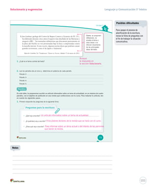 Solucionario y sugerencias Lenguaje y Comunicación 5º básico 
101 
5. Jim Gardner, geólogo del Centro de Mapeo Costero y Oceánico de EE. UU., 
ha elaborado durante cinco años el registro más detallado de las Marianas y 
aseguró a BBC: “las montañas submarinas que descansan pasivamente en 
la placa del Pacífico se ven presionadas bajo la fosa o comprimidas contra 
la muralla interior. Si esto ocurre, algunas teorías dicen que podrían causar 
grandes terremotos, como el de Japón o Indonesia”. 
Marcelo Córdoba. En ‘‘Tendencias’’, Diario La Tercera. Sábado 17 de marzo de 2012. 
1. ¿Cuál es el tema central del texto? 
2. Lee los párrafos dos al cinco y determina el subtema de cada párrafo. 
Párrafo 2: 
Párrafo 3: 
Párrafo 4: 
Párrafo 5: 
Planifica 
Notas 
Posibles dificultades 
Para apoyar el proceso de 
planificación de la escritura, 
revise la ficha de preguntas con 
el fin de trabajar la situación 
comunicativa. 
Unidad 2 
Busque 
la respuesta en 
la sección Solucionario. 
En este taller, te proponemos escribir un artículo informativo sobre un tema de actualidad, en un máximo de cuatro 
párrafos, con el objetivo de publicarlo en una revista que confecciones con tu curso. Para redactar tu artículo, ten 
en cuenta los siguientes pasos. 
1. Primero responde las preguntas de la siguiente ficha. 
Preguntas para la escritura 
• ¿Qué voy a escribir? 
• ¿A quién(es) voy a escribir? 
• ¿Para qué voy a escribir? 
Cierre: se proponen 
reflexiones, se 
amplía el tema a 
otras áreas o se 
ofrecen resúmenes 
de las principales 
ideas del texto. 
79 
Un artículo informativo sobre un tema de actualidad. 
A los jóvenes lectores de la revista que se hará con el curso. 
Para informar sobre un tema actual o del interés de las personas 
que leerán la revista. 
 
