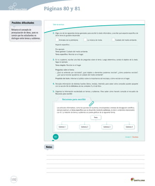 Páginas 80 y 81 
Taller de escritura 
2. Elige uno de los siguientes temas generales para escribir tu texto informativo, y escribe qué aspecto específico de 
dicho tema te gustaría desarrollar. 
Animales de la prehistoria. La música de moda. Cuidado del medio ambiente. 
Aspecto específico: 
Por ejemplo: 
Tema general: Cuidado del medio ambiente. 
Tema específico: Reciclar en el hogar. 
3. En tu cuaderno, escribe una lista de preguntas sobre el tema. Luego determina y anota el objetivo de tu texto. 
Sigue el ejemplo: 
Tema elegido: Reciclar en el hogar 
Preguntas sobre el tema: 
– ¿Qué se entiende por reciclado?, ¿qué objetos o elementos podemos reciclar?, ¿cómo podemos reciclar?, 
¿por qué al reciclar ayudamos al cuidado del medio ambiente? 
Propósito del texto: Informar al público sobre la importancia del reciclaje y cómo reciclar en el hogar. 
4. Recopila información de distintas fuentes (libros, revistas, Internet); para saber cómo consultar puedes apoyarte 
con la sección En la biblioteca de las unidades 5 y 6 del libro. 
5. Organiza la información recolectada en temas y subtemas. Para saber cómo hacerlo consulta el recuadro de 
Recursos para escribir. 
Recursos para escribir 
Los artículos informativos, como los que lees en la prensa, enciclopedias o revistas de divulgación científica, 
siempre explican un tema específico que se desarrolla mediante subtemas, es decir, contenidos relacionados 
con él. La relación de tema y subtemas se puede graficar de la siguiente forma: 
Tema 
Subtema 1 Subtema 2 Subtema 3 Subtema 4 
80 Unidad 2 / Escritura 
Posibles dificultades 
102 
Notas 
Refuerce el concepto de 
jerarquización de ideas, pues es 
común que los estudiantes no 
distingan entre temas y subtemas. 
 