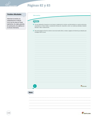 Páginas 82 y 83 
Taller de escritura 
Escribe 
8. Una vez elaborado el esquema con los temas y subtemas de tu artículo, escribe teniendo en cuenta la estructura 
presentada en el texto modelo, considerando introducción, desarrollo y cierre. Los subtemas abórdalos mediante 
ejemplos, datos o explicaciones. 
9. Recuerda agregar al final de tu texto la cita de las fuentes (libros, revistas o páginas de Internet) que utilizaste para 
investigar sobre tu tema. 
82 
Posibles dificultades 
104 
Notas 
Intencione la revisión y la 
autoevaluación en relación 
con el uso de comas en frases 
explicativas, las reglas generales 
de acentuación y los adjetivos en 
el artículo informativo. 
 