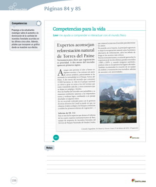 Páginas 84 y 85 
Competencias para la vida 
Leer me ayuda a comprender e interactuar con el mundo físico 
Expertos aconsejan 
reforestación natural 
de Torres del Paine 
Norteamericanos dicen que regeneración 
e s prioridad. A dos meses del incendio 
aparecen pr imeros signos. 
Aunque aún persiste el olor a humo en 
algunos sectores y las cenizas son parte 
de ciertos senderos, prácticamente se ha 
retomado la nor malidad en el Parque Torres del 
Paine. A dos meses del incendio que consumió 
17.000 hectáreas, la v ida en el parque nacional 
ya volvió a girar en torno a los mil turistas que 
están visitándolo cada día, y otros centenares que 
se alojan en campings y hoteles. 
Pero las huellas del incendio son ineludibles y se 
muestran totalmente opuestas a las imponentes 
torres y verdosos lagos, cambiando a un paisaje 
desolador en algunos sitios. 
En un recorr ido realizado junto con la gerencia 
de áreas silvestres de Conaf se puede ver que, no 
obstante el daño ecológico, los bosques comienzan 
a exhibir los primeros rebrotes de vegetación (…) 
Informe de EE. UU. 
Este es uno de los aspectos que destaca el infor me 
de los cuatro expertos norteamericanos de Baer, 
equipo de respuesta de incendios forestales del 
Servicio de Parques Nacionales de Estados Unidos, 
que visitaron la zona tras el incendio para determinar 
los daños. 
De acuerdo con el reporte, la principal sugerencia 
es dejar la recuperación natural como la primera 
alternativa de reforestación, salvo los árboles de 
lenga en los sectores más críticos. 
Para los norteamericanos, es esencial aprovechar la 
experiencia de los dos últimos grandes incendios 
–1985 y 2005– y, usando imágenes satelitales, 
analizar cómo se recuperaron los lugares afectados. 
También recomiendan la creación de un equipo 
de análisis y restauración tras incendios, además 
de asociarse con universidades. 
Consuelo Argandoña. En Diario La Tercera. Lunes 27 de febrero del 2012. (Fragmento) 
84 
Competencias 
106 
Notas 
Proponga a los estudiantes 
investigar sobre el aumento o la 
disminución de la cantidad de 
incendios forestales ocurridos en 
los últimos cinco años. Además, 
pídales que incorporen un gráfico 
donde se muestren sus efectos. 
 