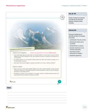 Solucionario y sugerencias Lenguaje y Comunicación 5º básico 
Competencia de interacción con el mundo físico 
Conversa con tus compañeros 
• ¿Has visitado algún lugar que haya sufrido un incendio forestal? Si no lo has hecho, busca en Internet 
imágenes de incendios forestales en Chile. ¿Qué impresión te provocan? Comparte tus sentimientos con 
tus compañeros. 
• ¿Es posible quedarse con una impresión positiva después de haber visto los daños causados por un 
incendio forestal?, ¿por qué? 
• ¿Qué opinas sobre prender fogatas en parques nacionales?, ¿es correcto o debería prohibirse? 
Actuar en el entorno 
• Según la lectura, escribe cuatro consejos básicos para evitar incendios forestales. Puedes ayudarte 
consultando cuáles son las principales causas de incendios forestales en Chile en el sitio de educación 
ambiental de Conaf (www.conaf.cl). 
• Comparte tus consejos con tus compañeros y, en parejas, escriban un folleto educativo ilustrado, que 
pueda distribuirse a los visitantes de parques nacionales. 
85 
107 
Notas 
Uso de TIC 
Oriente el trabajo de recopilación 
y de selección de información 
relevante, utilizando fuentes 
confiables. 
Interacción 
Promueva el diálogo para el 
desarrollo de ideas y la búsqueda 
de acuerdos: 
– manteniendo el foco de un tema, 
– demostrando interés ante lo 
escuchado, 
– fundamentando su postura, 
– haciendo comentarios en los 
momentos adecuados, 
– mostrando acuerdo o 
desacuerdo con respeto y 
– aceptando sugerencias. 
Busque la respuesta en la sección Solucionario. 
 