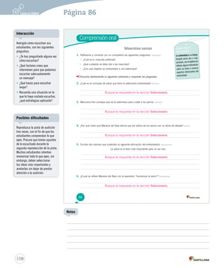 Página 86 
Comprensión oral 
86 
Mascotas sanas ¿Qué voy a 
escuchar? 
Una entrevista es un diálogo 
dirigido entre dos o más 
personas, con el objetivo de 
obtener alguna información 
sobre un tema o conocer 
aspectos interesantes del 
entrevistado. 
1. Reflexiona y comenta con un compañero las siguientes preguntas. Anticipar 
• ¿Cuál es tu mascota preferida? 
• ¿Qué cuidados se debe dar a las mascotas? 
• ¿Con qué objetivo se entrevistará a una veterinaria? 
Escucha atentamente la siguiente entrevista y responde las preguntas. 
2. ¿Cuál es el concepto de salud que tiene la veterinaria entrevistada? Retener 
Busque la respuesta en la sección Solucionario. 
3. Menciona tres consejos que da la veterinaria para cuidar a los perros. Retener 
Busque la respuesta en la sección Solucionario. 
4. ¿Por qué crees que Mariana del Real afirma que los baños de los perros son un tema de debate? Inferir 
Busque la respuesta en la sección Solucionario. 
5. Escribe dos razones que sustenten la siguiente afirmación del entrevistador. Interpretar 
La salud es el bien más importante para un ser vivo. 
6. ¿A qué se refiere Mariana del Real con la expresión “humanizar al perro”? Interpretar 
Interacción 
Posibles dificultades 
108 
Notas 
Averigüe cómo escuchan sus 
estudiantes, con las siguientes 
preguntas: 
• ¿Te has preguntado alguna vez 
cómo escuchas? 
• ¿Qué factores crees que 
intervienen para que podamos 
escuchar adecuadamente 
un mensaje? 
• ¿Qué haces para escuchar 
mejor? 
• Recuerda una situación en la 
que te haya costado escuchar, 
¿qué estrategias aplicaste? 
Reproduzca la pista de audición 
tres veces, con el fin de que los 
estudiantes comprendan lo que 
oyen. Procure que tomen apuntes 
de lo escuchado durante la 
segunda reproducción de la pista. 
Muchos estudiantes intentan 
memorizar todo lo que oyen, sin 
embargo, deben seleccionar 
las ideas más importantes y 
anotarlas sin dejar de prestar 
atención a la audición. 
Busque la respuesta en la sección Solucionario. 
Busque la respuesta en la sección Solucionario. 
 