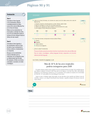 Páginas 90 y 91 
¿Qué aprendiste? 
5. Ubica en la línea de tiempo, los números de cada uno de los datos acerca de la vida de 
Marcela Paz. 
1. Empezó a hacerse conocida gracias a su libro Tiempo, papel y lápiz. 
2. Nació en Santiago en el seno de una familia tradicional. 
3. Falleció poco después de haber recibido el reconocimiento de su país. 
4. Se le otorgó el Premio Nacional de Literatura. 
1900 1930 1940 1980 1990 
6. ¿A qué tipo de texto corresponde la lectura anterior? Marca. 
A. Noticia. 
B. 
Biografía. 
C. Relato histórico. 
D. Artículo de divulgación. 
• ¿Cómo lo sabes? Fundamenta: 
Lee el texto y responde las preguntas 7 a 10. 
Más de 10 % de las aves tropicales 
podría extinguirse para 2100 
puntos 
puntos 
El cambio climático podría causar estragos en las aves tropicales durante este siglo. De las 10.000 especies 
2 
2 
que habitan el planeta, al menos 6.100 viven solo en los trópicos, y de ellas entre 600 y 900 podrían 
desaparecer si la temperatura aumenta en 3,5º en promedio. Así lo señala un estudio de la Universidad 
de Utah (EE. UU.) que publica la revista Biological Conservation. 
Según su autor, el biólogo Cagan Sekercioglu, las más afectadas serían aquellas que habitan zonas de 
montaña, costeras o con rango de distribución muy limitado, y aquellas incapaces de alcanzar zonas de 
mayor altitud. 
90 
U2 (50-91).indd 90 15-06-12 17:56 
112 
Notas 
Evaluación 
Ítem 5 
Considere el ítem logrado 
si los estudiantes ordenan 
cronológicamente los datos 
acerca de la vida de Marcela Paz 
en la línea de tiempo. 
Relea con los estudiantes los 
enunciados y subrayen los años, 
con el fin de ordenarlos desde el 
primero (el más antiguo) hasta el 
último (el más nuevo). 
Ítem 6 
Considere el ítem logrado si 
los estudiantes indican el tipo 
de texto al que corresponde la 
lectura anterior y fundamentan 
su respuesta. 
Busque con los estudiantes 
marcas textuales que se 
relacionen con la biografía como 
un determinado tipo de texto. 
Por ejemplo, el título, las fechas 
asociadas a acciones o el orden 
cronológico. 
2 1 3 y 4 
Porque el texto presenta acontecimientos importantes de la vida de Marcela 
Paz en orden cronológico, utiliza lenguaje formal, responde a la función 
referencial del lenguaje. 
 