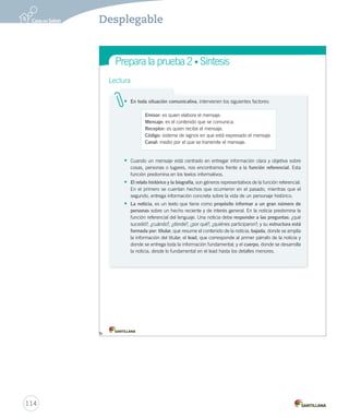 Prepara la prueba 2 • Síntesis 
Gramática Lectura 
• En toda situación comunicativa, intervienen los siguientes factores: 
Emisor: es quien elabora el mensaje. 
Mensaje: es el contenido que se comunica. 
Receptor: es quien recibe el mensaje. 
Código: sistema de signos en que está expresado el mensaje. 
Canal: medio por el que se transmite el mensaje. 
• Cuando un mensaje está centrado en entregar información clara y objetiva sobre 
cosas, personas o lugares, nos encontramos frente a la función referencial. Esta 
función predomina en los textos informativos. 
• El relato histórico y la biografía, son géneros representativos de la función referencial. 
En el primero se cuentan hechos que ocurrieron en el pasado, mientras que el 
segundo, entrega información concreta sobre la vida de un personaje histórico. 
• La noticia, es un texto que tiene como propósito informar a un gran número de 
personas sobre un hecho reciente y de interés general. En la noticia predomina la 
función referencial del lenguaje. Una noticia debe responder a las preguntas: ¿qué 
sucedió?, ¿cuándo?, ¿dónde?, ¿por qué?, ¿quiénes participaron?; y su estructura está 
formada por: titular, que resume el contenido de la noticia; bajada, donde se amplía 
la información del titular; el lead, que corresponde al primer párrafo de la noticia y 
donde se entrega toda la información fundamental; y el cuerpo, donde se desarrolla 
la noticia, desde lo fundamental en el lead hasta los detalles menores. 
Prepara Lectura 
Lee el 114 
Desplegable 
 