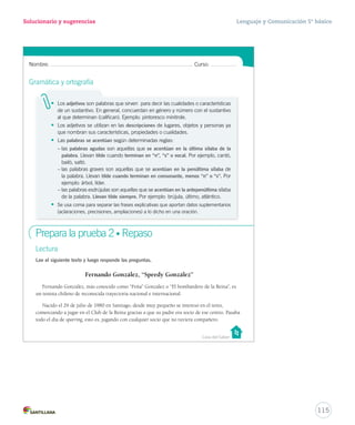 Solucionario y sugerencias Lenguaje y Comunicación 5º básico 
Nombre: Curso: 
Gramática y ortografía 
• Los adjetivos son palabras que sirven para decir las cualidades o características 
de un sustantivo. En general, concuerdan en género y número con el sustantivo 
al que determinan (califican). Ejemplo: pintoresco minitrole. 
• Los adjetivos se utilizan en las descripciones de lugares, objetos y personas ya 
que nombran sus características, propiedades o cualidades. 
• Las palabras se acentúan según determinadas reglas: 
– las palabras agudas son aquellas que se acentúan en la última sílaba de la 
palabra. Llevan tilde cuando terminan en “n”, “s” o vocal. Por ejemplo, cantó, 
bailó, saltó. 
– las palabras graves son aquellas que se acentúan en la penúltima sílaba de 
la palabra. Llevan tilde cuando terminan en consonante, menos “n” o “s”. Por 
ejemplo: árbol, líder. 
– las palabras esdrújulas son aquellas que se acentúan en la antepenúltima sílaba 
de la palabra. Llevan tilde siempre. Por ejemplo: brújula, último, atlántico. 
• Se usa coma para separar las frases explicativas que aportan datos suplementarios 
(aclaraciones, precisiones, ampliaciones) a lo dicho en una oración. 
Casa del Saber 
Prepara la prueba 2 • Repaso 
Lectura 
Lee el siguiente texto y luego responde las preguntas. 
Fernando González, “Speedy González” 
Fernando González, más conocido como “Feña” González o “El bombardero de la Reina”, es 
un tenista chileno de reconocida trayectoria nacional e internacional. 
Nacido el 29 de julio de 1980 en Santiago, desde muy pequeño se interesó en el tenis, 
comenzando a jugar en el Club de la Reina gracias a que su padre era socio de ese centro. Pasaba 
todo el día de sparring, esto es, jugando con cualquier socio que no tuviera compañero. 
115 
 
