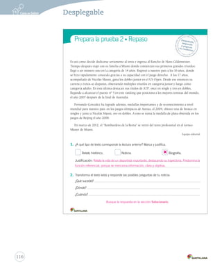 Prepara la prueba 2 • Repaso 
Gramática 
1. 
Ortografía 
Desprende, 
responde 
y pega en 
tu cuaderno 
Es así como decide dedicarse seriamente al tenis e ingresa al Rancho de Hans Gildemeister. 
Tiempo después viajó con su familia a Miami donde comienzan sus primeros grandes triunfos: 
llegó a ser número uno en la categoría de 14 años. Regresó a nuestro país a los 16 años, donde 
se hizo rápidamente conocido gracias a su capacidad con el juego derecho. A los 17 años, 
acompañado de Nicolás Massú, gana los dobles junior en el US Open. Desde ese entonces su 
carrera y éxitos se disparan, obteniendo múltiples triunfos en categoría junior y luego como 
categoría adulto. En esta última destacan sus títulos de ATP: once en single y tres en dobles, 
llegando a alcanzar el puesto nº 5 en este ranking que posiciona a los mejores tenistas del mundo, 
el año 2007 después de la final de Australia. 
Fernando González ha logrado además, medallas importantes y de reconocimiento a nivel 
mundial para nuestro país: en los juegos olímpicos de Atenas, el 2004, obtuvo una de bronce en 
singles y junto a Nicolás Massú, oro en dobles. A esto se suma la medalla de plata obtenida en los 
juegos de Beijing el año 2008. 
En marzo de 2012, el “Bombardero de la Reina” se retiró del tenis profesional en el torneo 
2. Máster de Miami. 
Equipo editorial 
1. ¿A qué tipo de texto corresponde la lectura anterior? Marca y justifica. 
Relato histórico. Noticia. Biografía. 
Justificación: 
2. Transforma el texto leído y responde las posibles preguntas de tu noticia: 
¿Qué sucedió? 
¿Dónde? 
¿Cuándo? 
3. Relata la vida de un deportista importante, destacando su trayectoria. Predomina la 
función referencial, porque se menciona información, clara y objetiva. 
Busque la respuesta en la sección Solucionario. 
116 
Desplegable 
 