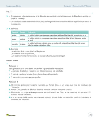 Respuestas abiertas Lenguaje y Comunicación 5º básico 
Pág. 77 
1. – Entregan más información sobre el Sr. Mansilla: es académico de la Universidad de Magallanes y dirige un 
proyecto Fondecyt. 
– Las frases destacadas están entre comas porque entregan información adicional sobre la persona que realiza la 
investigación. 
121 
3. a. Ejemplos: 
Palabras Ejemplo Explicación 
agudas trolebús La palabra trolebús es aguda porque se acentúa en la última sílaba. Lleva tilde porque termina en -s. 
graves minitrole 
La palabra minitrole es grave porque se acentúa en la penúltima sílaba. No lleva tilde porque termina 
en vocal. 
esdrújulas turísticos 
La palabra turísticos es esdrújula porque se acentúa en la antepenúltima sílaba. Lleva tilde porque 
todas las palabras esdrújulas se tildan. 
b. Ejemplos: 
, académico de la Universidad de Magallanes, 
, a través de esas adaptaciones, 
, un reconocimiento internacional a la riqueza natural que posee el lugar, 
Ponte a prueba 
1. 
Actividad 1 
Se sugiere evaluar la tarea de los estudiantes siguiendo estos indicadores: 
• La cantidad de adjetivos y palabras con tilde corresponde a la solicitada. 
• El texto da cuenta de la rutina de un día de clases del estudiante. 
• El texto está compuesto por dos párrafos. 
Actividad 2 
a. El minitrole, pintoresco transporte inventado por Ronald Oliva, es un furgón que imita los trolebuses de 
Valparaíso. 
b. Ronald Oliva, porteño de 34 años, diseñó el minitrole como un transporte turístico. 
c. El minitrole, un furgón volkswagen combi reacondicionado por Oliva, se ha convertido en una atracción 
turística más de Valparaíso. 
d. A la fecha más de 60 turistas han reservado un cupo, en uno de los tres recorridos turísticos que realiza el 
minitrole, por Valparaíso. 
 