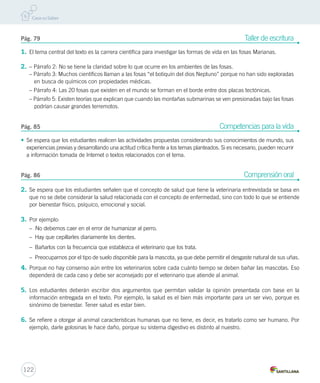 Pág. 79 Taller de escritura 
1. El tema central del texto es la carrera científica para investigar las formas de vida en las fosas Marianas. 
2. – Párrafo 2: No se tiene la claridad sobre lo que ocurre en los ambientes de las fosas. 
– Párrafo 3: Muchos científicos llaman a las fosas “el botiquín del dios Neptuno” porque no han sido exploradas 
en busca de químicos con propiedades médicas. 
– Párrafo 4: Las 20 fosas que existen en el mundo se forman en el borde entre dos placas tectónicas. 
– Párrafo 5: Existen teorías que explican que cuando las montañas submarinas se ven presionadas bajo las fosas 
podrían causar grandes terremotos. 
Pág. 85 Competencias para la vida 
• Se espera que los estudiantes realicen las actividades propuestas considerando sus conocimientos de mundo, sus 
experiencias previas y desarrollando una actitud crítica frente a los temas planteados. Si es necesario, pueden recurrir 
a información tomada de Internet o textos relacionados con el tema. 
Pág. 86 Comprensión oral 
2. Se espera que los estudiantes señalen que el concepto de salud que tiene la veterinaria entrevistada se basa en 
que no se debe considerar la salud relacionada con el concepto de enfermedad, sino con todo lo que se entiende 
por bienestar físico, psíquico, emocional y social. 
3. Por ejemplo: 
– No debemos caer en el error de humanizar al perro. 
– Hay que cepillarles diariamente los dientes. 
– Bañarlos con la frecuencia que establezca el veterinario que los trata. 
– Preocuparnos por el tipo de suelo disponible para la mascota, ya que debe permitir el desgaste natural de sus uñas. 
4. Porque no hay consenso aún entre los veterinarios sobre cada cuánto tiempo se deben bañar las mascotas. Eso 
dependerá de cada caso y debe ser aconsejado por el veterinario que atiende al animal. 
5. Los estudiantes deberán escribir dos argumentos que permitan validar la opinión presentada con base en la 
información entregada en el texto. Por ejemplo, la salud es el bien más importante para un ser vivo, porque es 
sinónimo de bienestar. Tener salud es estar bien. 
6. Se refiere a otorgar al animal características humanas que no tiene, es decir, es tratarlo como ser humano. Por 
ejemplo, darle golosinas le hace daño, porque su sistema digestivo es distinto al nuestro. 
122 
 