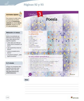 Páginas 92 y 93 
Unidad 3 
Poesía 
En Montemar Silvia 
se preguntaba 
Cuando se mira 
un espejo 
en otro espejo 
¿cuál es el espejo 
que se mira 
y qué ve un espejo 
en el espejo 
cuando el otro espejo 
también lo está mirando? 
JJaavviieerr VViillllaaffaaññee.. EEnn HHHiiissstttooorrriiiaaacccuuueeennntttooopppoooeeemmmaaa... 
BBuueennooss AAiirreess:: EEddiicciioonneess CCoolliihhuuee,, 11999922.. 
En esta unidad aprenderás a: 
• Comprender poemas d dee mmaanneerraa oorraall yy eessccrriittaa.. 
• Analizar recursos formales de la poesía. 
• IInntteerrpprreettaarr ddiivveerrssaass ffiigguurraass lliitteerraarriiaass:: ppeerrssoonniiffiiccaacciióónn,, ccoommppaarraacciióónn yy mmeettááffoorraa.. 
• AApplliiccaarr eessttrraatteeggiiaass ddee iinnffeerreenncciiaa ppaarraa ccoommpprreennddeerr tteexxttooss ppooééttiiccooss.. 
• DDiiaallooggaarr ppaarraa ccoommppaarrttiirr ooppiinniioonneess ssoobbrree ppooeemmaass lleeííddooss.. 
• UUttiilliizzaarr vveerrbbooss rreegguullaarreess yy ffoorrmmaass nnoo ppeerrssoonnaalleess ddee llooss vveerrbbooss.. 
• Distinguir palabras con diptongo y hiato. 
• EExxpprreessaarrssee ccrreeaattiivvaammeennttee ddee mmaanneerraa oorraall yy eessccrriittaa.. 
• LLeeeerr ppaarraa ddeessaarrrroollllaarr llaa aauuttoonnoommííaa ee iinniicciiaattiivvaa ppeerrssoonnaall.. 
92 
Motivación a la lectura 
En 5 minutos 
126 
Notas 
Actividades digitales 
Para comenzar la unidad, utilice 
la presentación que aparece 
en la sección Presentaciones 
multimedia del ambiente Sala de 
profesores, ubicado en el sitio 
web www.casadelsaber.cl. 
Solicite a los estudiantes que 
determinen el tema del poema. 
Luego, realice algunas de las 
siguientes preguntas: 
• ¿Cómo sabes que el texto que 
acabas de leer corresponde a un 
poema? 
• ¿Qué características tienen los 
poemas? 
• ¿Cuál es el propósito de los 
poemas? 
• ¿Te gustan los poemas?, ¿sabes 
alguno de memoria? 
Entregue a los estudiantes datos 
biográficos del escritor Javier 
Villafañe. Visite el sitio web 
http://www.imaginaria.com. 
ar/08/9/villafane.htm. 
 