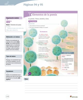 Módulo 
1 
Elementos de la poesía 
Lee y responde 
Antes de leer 
• ¿De qué árbol son frutos las aceitunas? 
• ¿Por qué es importante el trabajo en el campo? 
Aceituneros 
Andaluces de Jaén, 
aceituneros altivos, 
decidme en el alma: ¿quién, 
quién levantó los olivos? 
No los levantó la nada, 
ni el dinero, ni el señor, 
sino la tierra callada, 
el trabajo y el sudor. 
Unidos al agua pura 
y a los planetas unidos, 
los tres dieron la hermosura 
de los troncos retorcidos. 
Levántate, olivo cano, 
dijeron al pie del viento. 
Y el olivo alzó una mano 
poderosa de cimiento. 
Miguel Hernández. En Poesías completas. 
Madrid: Aguilar, 1979. (Fragmento) 
¿Qué significa? 
andaluces: habitantes de 
Andalucía. 
Jaén: ciudad española ubicada en la 
provincia de Andalucía cuya principal 
actividad económica es la producción 
de aceite de oliva. 
altivos: orgullosos, soberbios. 
callada: silenciosa. 
cano: antiguo, añoso. 
cimiento: raíz. 
La poesía. Verso, estrofa y rima 
¿Quién los habrá 
levantado? 
¿Qué quieren decir 
estos versos? 
94 Unidad 3 / Lectura 
Organización modular 
Motivación a la lectura 
Tipos de lectura 
Vocabulario 
128 
Notas 
UNIDAD 3: 
POESÍA 
Módulo 1: Elementos de la poesía 
• La poesía 
– Elementos de la poesía: verso, estrofa y rima 
• Motivo, objeto y hablante lírico 
Páginas 94 y 95 
Plantee a los estudiantes las 
preguntas de la sección Antes 
de leer. Lea el título del texto y 
pregunte qué es un aceitunero. 
Luego, interrogue respecto de 
la imagen, acerca de quiénes 
podrían ser los tres hombres. 
Proponga a los estudiantes hacer 
una lectura modelada, con el fin 
de guiarlos hacia la declamación 
del poema. 
Solicite a los estudiantes buscar 
palabras que rimen con las que se 
encuentran en el recuadro ¿Qué 
significa? 
 