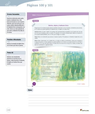 Módulo 1 / Elementos de la poesía 
Aprende 
Motivo, objeto y hablante lírico 
Al igual que en la narrativa donde podemos identificar elementos como el narrador, el ambiente y las acciones, 
en un poema se puede identificar el hablante lírico, el objeto y el motivo lírico. 
Hablante lírico: es quien “habla” en el poema. No necesariamente se identifica con el poeta real, sino que 
es la voz que se expresa al leer un poema. Por ejemplo, en el poema Obrerito quien OObbrreerriittoo hhaabbllaa eenn eell ppooeemmaa nnoo 
es la propia Gabriela Mistral, sino un niño que se dirige a su madre. 
Objeto lírico: es el elemento que provoca o inspira el poema. Por ejemplo, en Obrerito el objeto lírico es la 
madre. 
Motivo lírico: relacionado con el objeto lírico, el motivo se refiere al sentimiento o idea que se expresa a 
lo largo del poema, en otras palabras se puede identificar con el tema y se puede resumir en una frase o 
sustantivo. En el caso del poema leído, el motivo lírico es el amor de un hijo por su madre y el deseo que 
tiene de manifestarle su agradecimiento. 
Árboles 
¡Árboles! 
¿Habéis sido flechas 
caídas del azul? 
¿Qué terribles guerreros os lanzaron? 
¿Han sido las estrellas? 
Su música viene del alma de los pájaros, 
de los ojos de Dios, 
de la pasión perfecta. 
¡Árboles! 
¿Conocerán sus raíces toscas 
mi corazón en tierra? 
Federico García Lorca. En Obras completas. 
Madrid: Aguilar, 1963. 
Practica 
Lee atentamente el poema. 
100 Unidad 3 / Lectura 
Errores frecuentes 
Posibles dificultades 
Penta UC 
134 
Notas 
Ejercite la distinción entre poeta 
(autor) y hablante lírico. Una 
forma de hacerlo es con el poema 
Obrerito, pues fue escrito por una 
autora adulta (Gabriela Mistral) y 
el hablante lírico corresponde a un 
niño. Este es un claro ejemplo de 
que autor y hablante lírico no son 
lo mismo. 
Asocie el concepto de objeto lírico 
con el tema que trata el poema. 
Páginas 100 y 101 
Solicite a los estudiantes 
planificar la escritura de un 
poema, seleccionando el hablante, 
el objeto y el motivo lírico que 
usarán. 
 