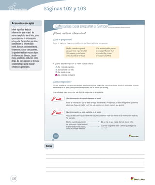 Estrategias para preparar el Simce MR 
¿Cómo realizar inferencias? 
¿Qué te preguntan? 
Relee el siguiente fragmento de Obrerito de Gabriela Mistral y responde. 
• ¿Cómo actuará el hijo con su madre cuando crezca? 
A. Se mostrará orgulloso. 
B. Será amable con ella. 
C. La llevará al mar. 
D. 
La cuidará y protegerá. 
Simce es marca registrada del Ministerio de Educación. 
¿Cómo respondes? 
En una prueba de comprensión lectora, puedes encontrar preguntas como la anterior, donde la respuesta no está 
literalmente en el texto, pero podemos responder por las pistas que entrega. 
Una estrategia para responder este tipo de preguntas es la siguiente: 
¿Qué información dice explícitamente el texto? 
Anota la información que el texto entrega literalmente. Por ejemplo, al leer el fragmento podemos 
saber que: hay una madre y un hijo que expresa un deseo: cuando sea grande. 
¿Qué información no está explícita en el texto? 
Hay que descubrir lo que el texto no dice pero podemos inferir por medio de la información explícita. 
Por ejemplo: 
Madre, cuando sea grande 
¡ay, qué mozo el que tendrás! 
Te levantaré en mis brazos, 
como el zonda al herbazal. 
PASO 1 
PASO 2 
Madre, cuando sea grande 
¡ay, qué mozo el que tendrás! 
Te levantaré en mis brazos, 
como el zonda al herbazal. 
O te acostaré en las parvas 
o te cargaré hasta el mar 
o te subiré las cuestas 
o te dejaré al umbral. 
Es un hijo el que habla. Se trata de un niño. 
Cuando sea grande será cariñoso y protegerá a 
su madre. 
102 
U3 (92-129).indd 102 26-12-12 12:51 
Aclarando conceptos 
136 
Notas 
Inferir significa deducir 
información que no está de 
manera explícita en el texto, sino 
que se deduce la información 
entregada. Para inferir, se debe 
comprender la información 
literal, buscar palabras clave y, 
finalmente, sacar conclusiones. 
Se pueden realizar muchos tipos 
de inferencias (léxicas, causa-efecto, 
problema-solución, entre 
otras). En esta sección se trabaja 
una estrategia para realizar 
inferencias generales. 
Páginas 102 y 103 
 