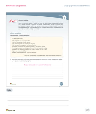 Solucionario y sugerencias Lenguaje y Comunicación 5º básico 
Unidad 3 
Concluye y responde. 
Reúne la información explícita e implícita (no dicha) que tienes. Luego, establece uunnaa ccoonncclluussiióónn 
qquuee ttee ppeerrmmiittaa rreessppoonnddeerr llaa pprreegguunnttaa.. PPoorr eejjeemmpplloo,, ssaabbeemmooss qquuee eess uunn nniiññoo eell qquuee hhaabbllaa eenn eell 
ppooeemmaa,, qquuee ssee ddiirriiggee aa ssuu mmaaddrree yy qquuee eexxpprreessaa eell ddeesseeoo ddee sseerr ggrraannddee ppaarraa ccuuiiddaarrllaa.. EEnnttoonncceess,, llaa 
rreessppuueessttaa aa llaa pprreegguunnttaa:: ¿ccóómmoo aaccttuuaarráá eell hhiijjoo ccoonn ssuu mmaaddrree ccuuaannddoo ccrreezzccaa?? eess llaa aalltteerrnnaattiivvaa DD,, yyaa 
qquuee eell hhiijjoo vvaa aa ccuuiiddaarr yy pprrootteeggeerr aa ssuu mmaaddrree.. 
PASO 2 
¿Cómo lo aplicas? 
Lee atentamente y responde la pregunta. 
Lo que está y está 
Falta un poema que no quise escribir. 
Falta otro poema que no pude escribir. 
Falta un tercer poema que escribí y no me gustó. 
Falta un cuarto poema que no me dejaron escribir 
otro poema, una mirada, un llamado telefónico y las ganas de dormir. 
Pero me gustaría que cuando alguien abra este libro por segunda vez diga: 
“Me parece que aquí falta un poema que yo leí la primera vez que lo abrí. 
Seguro que arrancaron la hoja. 
Ahora no recuerdo qué decía… ¡Pero era hermoso!”. 
Oche Califa. En Para escuchar a la tortuga que sueña. Buenos Aires: Ediciones Colihue, 2005. 
• De acuerdo con el poema, ¿qué espera provocar el hablante lírico en el lector? Subraya los fragmentos del texto 
que te ayudan a responder esta pregunta. 
103 
Busque la respuesta en la sección Solucionario. 
137 
Notas 
 