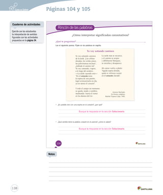 Rincón de las palabras 
¿Cómo interpretar significados connotativos? 
¿Qué te preguntan? 
Lee el siguiente poema. Fíjate en las palabras en negrita. 
104 
Yo voy soñando caminos 
Yo voy soñando caminos 
de la tarde. ¡Las colinas 
doradas, los verdes pinos, 
las polvorientas encinas!... 
¿Adónde el camino irá? 
Yo voy cantando, viajero, 
a lo largo del sendero... 
—La tarde cayendo está—. 
“En el corazón tenía 
la espina de una pasión; 
logré arrancármela un día, 
ya no siento el corazón”. 
Y todo el campo un momento 
se queda, mudo y sombrío, 
meditando. Suena el viento 
en los álamos del río. 
La tarde más se oscurece, 
y el camino se serpea 
y débilmente blanquea, 
se enturbia y desaparece. 
Mi cantar vuelve a plañir: 
“Aguda espina dorada, 
quién te volviera a sentir 
en el corazón clavada”. 
• ¿Es posible vivir con una espina en el corazón?, ¿por qué? 
Busque la respuesta en la sección Solucionario. 
• ¿Qué sentido tiene la palabra corazón en el poema?, ¿cómo lo sabes? 
Antonio Machado. 
En Poesías completas. 
Madrid: Espasa-Calpe, 1982. 
Busque la respuesta en la sección Solucionario. 
U3 (92-129).indd 104 15-06-12 17:57 
Cuaderno de actividades 
138 
Notas 
Ejercite con los estudiantes 
la interpretación de sentidos 
figurados con las actividades 
propuestas en la página 34. 
Páginas 104 y 105 
 
