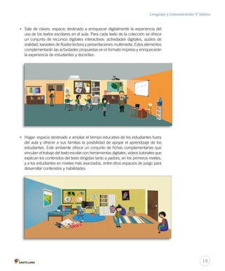 Lenguaje y Comunicación 5º básico 
• Sala de clases: espacio destinado a enriquecer digitalmente la experiencia del 
uso de los textos escolares en el aula. Para cada texto de la colección se ofrece 
un conjunto de recursos digitales interactivos: actividades digitales, audios de 
oralidad, karaokes de fluidez lectora y presentaciones multimedia. Estos elementos 
complementarán las actividades propuestas en el formato impreso y enriquecerán 
la experiencia de estudiantes y docentes. 
• Hogar: espacio destinado a ampliar el tiempo educativo de los estudiantes fuera 
del aula y ofrecer a sus familias la posibilidad de apoyar el aprendizaje de los 
estudiantes. Este ambiente ofrece un conjunto de fichas complementarias que 
vinculan el trabajo del texto escolar con herramientas digitales, videos tutoriales que 
explican los contenidos del texto dirigidas tanto a padres, en los primeros niveles, 
y a los estudiantes en niveles más avanzados, entre otros espacios de juego para 
desarrollar contenidos y habilidades. 
13 
 