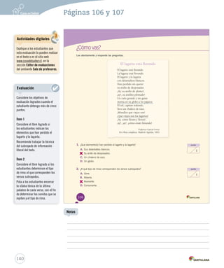 Páginas 106 y 107 
¿Cómo vas? 
Lee atentamente y responde las preguntas. 
El lagarto está llorando 
El lagarto está llorando. 
La lagarta está llorando. 
El lagarto y la lagarta 
con delantalitos blancos. 
Han perdido sin querer 
su anillo de desposados 
¡Ay, su anillo de plomo!, 
¡ay!, su anillito plomado! 
Un cielo grande y sin gente 
monta en su globo a los pájaros. 
El sol, capitán redondo, 
lleva un chaleco de raso. 
¡Miradlos qué viejos son! 
¡Qué viejos son los lagartos! 
¡Ay, cómo lloran y lloran!, 
¡ay!, ¡ay!, ¡cómo están llorando! 
Federico García Lorca. 
En Obras completas. Madrid: Aguilar, 1963. 
punto 
1 
punto 
1 
1. ¿Qué elemento(s) han perdido el lagarto y la lagarta? 
A. Sus delantalitos blancos. 
B. 
Su anillo de desposados. 
C. Un chaleco de raso. 
D. Un globo. 
2. ¿A qué tipo de rima corresponden los versos subrayados? 
A. Libre. 
B. Abierta. 
C. 
Asonante. 
D. Consonante. 
106 
140 
Notas 
Actividades digitales 
Explique a los estudiantes que 
esta evaluación la pueden realizar 
en el texto o en el sitio web 
www.casadelsaber.cl, en la 
sección Editor de evaluaciones 
del ambiente Sala de profesores. 
Evaluación 
Considere los objetivos de 
evaluación logrados cuando el 
estudiante obtenga más de cinco 
puntos. 
Ítem 1 
Considere el ítem logrado si 
los estudiantes indican los 
elementos que han perdido el 
lagarto y la lagarta. 
Recomiende trabajar la técnica 
del subrayado de información 
literal del texto. 
Ítem 2 
Considere el ítem logrado si los 
estudiantes determinan el tipo 
de rima al que corresponden los 
versos subrayados. 
Pida a los estudiantes encerrar 
la sílaba tónica de la última 
palabra de cada verso, con el fin 
de determinar los sonidos que se 
repiten y el tipo de rima. 
 
