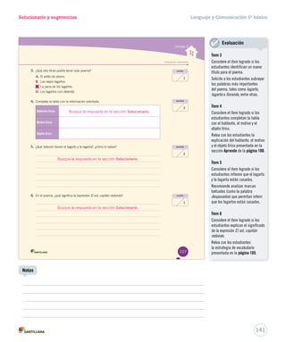 Solucionario y sugerencias Lenguaje y Comunicación 5º básico 
Unidad 3 
Evaluación intermedia 
punto 
1 
puntos 
3 
3. ¿Qué otro título podría tener este poema? 
A. El anillo de plomo. 
B. Los viejos lagartos. 
C. 
La pena de los lagartos. 
D. Los lagartos con delantal. 
4. Completa la tabla con la información solicitada. 
Hablante lírico: 
Motivo lírico: 
Objeto lírico: 
5. ¿Qué relación tienen el lagarto y la lagarta?, ¿cómo lo sabes? 
6. En el poema, ¿qué significa la expresión El sol, capitán redondo? 
puntos 
2 
punto 
1 
107 
Busque la respuesta en la sección Solucionario. 
Busque la respuesta en la sección Solucionario. 
Busque la respuesta en la sección Solucionario. 
141 
Notas 
Evaluación 
Ítem 3 
Considere el ítem logrado si los 
estudiantes identifican un nuevo 
título para el poema. 
Solicite a los estudiantes subrayar 
las palabras más importantes 
del poema, tales como lagarto, 
lagarta o llorando, entre otras. 
Ítem 4 
Considere el ítem logrado si los 
estudiantes completan la tabla 
con el hablante, el motivo y el 
objeto lírico. 
Relea con los estudiantes la 
explicación del hablante, el motivo 
y el objeto lírico presentada en la 
sección Aprende de la página 100. 
Ítem 5 
Considere el ítem logrado si los 
estudiantes infieren que el lagarto 
y la lagarta están casados. 
Recomiende analizar marcas 
textuales (como la palabra 
desposados) que permitan inferir 
que los lagartos están casados. 
Ítem 6 
Considere el ítem logrado si los 
estudiantes explican el significado 
de la expresión El sol, capitán 
redondo. 
Relea con los estudiantes 
la estrategia de vocabulario 
presentada en la página 105. 
 