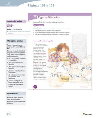Módulo 
1 
2 
Unidad 3 / Lectura 
Figuras literarias 
Personificación, comparación y metáfora 
Lee y responde 
Antes de leer 
• ¿Qué piensas cuando un texto tiene faltas de ortografía? 
• ¿En qué situaciones es importante escribir sin faltas de EEnn qquuéé ssiittuuaacciioonneess eess iimmppoorrttaannttee eessccrriibbiirr ssiinn ffaallttaass ddee ooorrrtttooogggrrraaafffíííaaa???,,, ¿pppooorrr qqquuuééé??? 
• ¿QQQuuuééé rrreeelllaaaccciiióóónnn cccrrreeeeeesss qqquuueee eeexxxiiisssttteee eeennntttrrreee lllaaa iiillluuussstttrrraaaccciiióóónnn yyy eeelll pppoooeeemmmaaa qqquuueee llleeeeeerrrááásss??? 
Amor con faltas de ortografía 
Éll llee eessccrriibbííaa mmiill ccaarrttaass 
qquuee eellllaa nnuunnccaa rreessppoonnddííaa.. 
EErraann ccaarrttaass ccoonn aammoorr 
yy ffaallttaass ddee oorrttooggrraaffííaa.. 
EEnn llaabbeerriinnttooss ddee lleettrraass 
ssee ppeerrddííaa aa ccaaddaa iinnssttaannttee.. 
Sus mensajes tropezaban 
ccoonn ttooddaass llaass ccoonnssoonnaanntteess.. 
NNuunnccaa eennccoonnttrraabbaa llaa eerrrree 
yy llee ffaallttaabbaann llaass ccoommaass 
oo eenn lluuggaarr ddee uussaarr llaa ggee 
ppoonnííaa ssiieemmpprree llaa jjoottaa.. 
EEnn eell mmaarr ddee llaass ppaallaabbrraass 
naufragaba ccaaddaa ddííaa 
ssuu aammoorr qquuee nnoo rreessppeettaabbaa 
llaass rreeggllaass ddee oorrttooggrraaffííaa.. 
NNeecceessiittaabbaa llaa zzeettaa 
ppaarraa ppooddeerr aabbrraazzaarrllaa.. 
CCoonn llaass hhaacchheess qquuee ssoobbrraabbaann,, 
sseerrííaa iimmppoossiibbllee aammaarrllaa.. 
EEnnrreeddaaddoo eenn aallffaabbeettooss,, 
bbbuuussscccaaabbbaaa eeennn sssuuu cccooorrraaazzzóóónnn 
ccóómmoo ddeecciirr qquuee llaa aammaabbaa 
ssiinn ssiiggnnooss ddee ppuunnttuuaacciióónn.. 
¿Qué faltas de 
ortografía tendrán las 
cartas del enamorado? 
¿Encontrará la manera 
de declarar su amor 
sin problemas de 
ortografía? 
108 
Organización modular 
UNIDAD 3: 
POESÍA 
Módulo 2: Figuras literarias 
• Las figuras literarias: personificación, comparación 
y metáfora 
Motivación a la lectura 
Plantee a los estudiantes las 
preguntas de la sección Antes de 
leer. 
Relea con los estudiantes el título 
del poema e infieran de qué trata. 
Luego, realice algunas preguntas 
como las siguientes: 
• Del 1 al 7, ¿qué nota le pondrías 
a tu ortografía? 
• ¿Qué significa tener buena 
ortografía? 
• ¿Para qué sirve tener una buena 
ortografía? 
• ¿Cuál es el error ortográfico que 
más cometes? 
• ¿En qué ocasiones te preocupas 
por no cometer errores 
ortográficos? 
• ¿Cómo es tu ortografía al 
escribir mensajes en celular 
o correos electrónicos a tus 
amigos? 
Tipos de lectura 
142 
Páginas 108 y 109 
Realice una lectura modelada, 
con el fin de guiar a los 
estudiantes con el ritmo y la rima 
del poema. 
 