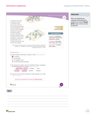 Solucionario y sugerencias Lenguaje y Comunicación 5º básico 
Interpretar diferentes fi guras literarias 
Con litros de tinta verde 
lo ayudaba la maestra 
y corregía las cartas 
que no tenían respuesta. 
Pero ella seguía ignorándolo 
yy ééll ddeecciiddiióó hhaabbllaarrllee uunn ddííaa.. 
((AAll ffiinn yy aall ccaabboo nnoo hhaabbllaabbaa 
con faltas de ortografía). 
Le dijo que la quería 
con todo el abecedario. 
PPrroommeettiióó eessttuuddiiaarr llaass rreeggllaass 
yy ccoommpprraarrssee uunn ddiicccciioonnaarriioo.. 
EEllllaa aacceeppttóó yy llooss ddooss jjuunnttooss 
escriben desde ese día 
ssuu hheerrmmoossaa hhiissttoorriiaa ddee aammoorr 
sin faltas de ortografía. 
Liliana Cinetto. 20 poemas de amor y un cuento desesperado, publicado por Editorial 
Atlántida S. A. Prohibida su reproducción o venta fuera de esta publicación. 
© Editorial Atlántida S. A., 2003. 
¿Qué habrá sucedido 
cuando él decidió 
hablarle a su amada? 
¿Qué significa? 
tropezaban: encontraban un 
obstáculo que les impedía avanzar 
en alguna tarea o situación. 
naufragaba: estaba perdido, 
iba de un lugar a otro, sin rumbo. 
ignorándolo: no tomando en 
cuenta a alguien. 
Después de leer 
1. ¿Quién ayudaba al enamorado a corregir sus cartas? Obtener información 
A. 
La profesora. 
B. Su enamorada. 
C. Las corregía él mismo. 
D. Las mismas letras del abecedario. 
2. De acuerdo con el poema, marca las características físicas y psicológicas 
del enamorado descrito en el poema. Integrar e interpretar 
adolescente tímido simpático audaz 
hombre romántico estudioso adinerado 
3. ¿Por qué crees que el joven enamorado no recibía respuesta a sus cartas? 
Integrar e interpretar 
109 
Busque la respuesta en la sección Solucionario. 
Pida a los estudiantes que 
respondan individualmente las 
preguntas de la sección Después 
de leer, luego, revise en voz alta 
los ejercicios. 
143 
Interacción 
Notas 
 