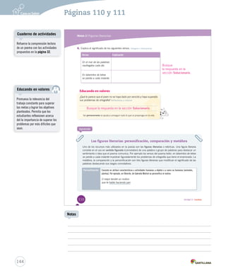 Páginas 110 y 111 
Módulo 2 / Figuras literarias 
4. Explica el significado de los siguientes versos. Integrar e interpretar 
Versos Explicación 
En el mar de las palabras 
nnnaaauuufffrrraaagggaaabbbaaa ccaaddaa ddííaa 
En laberintos de letras 
se perdía a cada instante. 
Educando en valores 
¿QQuuéé ttee ppaarreeccee qquuee eell jjoovveenn nnoo ssee hhaayyaa ddaaddoo ppoorr vveenncciiddoo yy hhaayyaa ssuuppeerraaddoo 
sus problemas de ortografía? Reflexionar y valorar 
Busque la respuesta en la sección Solucionario. 
Ser perseverante ttee aayyuuddaa aa ccoonnsseegguuiirr ttooddoo lloo qquuee ttee pprrooppoonnggaass eenn llaa vviiddaa 
Busque 
la respuesta en la 
sección Solucionario. 
Las figuras literarias: personificación, comparación y metáfora 
Aprende 
Uno de los recursos más utilizados en la poesía son las figuras literarias o retóricas. Una figura literaria 
consiste en el uso en sentido figurado (connotativo) de una palabra o grupo de palabras para destacar un 
sentimiento o idea que el poema comunica. Por ejemplo los versos del poema leído: en laberintos de letras 
se perdía a cada instante muestran figuradamente los problemas de ortografía que tiene el enamorado. La 
metáfora, la comparación y la personificación son tres figuras literarias que modifican el significado de las 
palabras destacando sus rasgos connotativos. 
Personificación Consiste en atribuir características o actividades humanas a objetos o a seres no humanos (animales, 
plantas). Por ejemplo, en Obrerito, de Gabriela Mistral se personifica al molino: 
O mejor tendré un molino 
que te hable haciendo pan 
110 Unidad 3 / Lectura 
Cuaderno de actividades 
Educando en valores 
144 
Notas 
Refuerce la comprensión lectora 
de un poema con las actividades 
propuestas en la página 32. 
Promueva la relevancia del 
trabajo constante para superar 
las metas y lograr los objetivos 
planteados. Permita que los 
estudiantes reflexionen acerca 
del la importancia de superar los 
problemas por más difíciles que 
sean. 
 