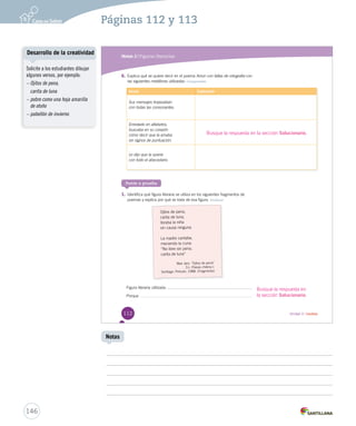 Módulo 2 / Figuras literarias 
6. Explica qué se quiere decir en el poema Amor con faltas AAmmoorr ccoonn ffaallttaass dddeee ooorrrtttooogggrrraaafffíííaaa ccoonn 
las siguientes metáforas utilizadas: Comprender 
Versos Explicación 
Sus mensajes tropezaban 
con todas las consonantes. 
Enredado en alfabetos, 
buscaba en su corazón 
cómo decir que la amaba 
sin signos de puntuación. 
Le dijo que la quería 
con todo el abecedario. 
Busque la respuesta en la sección Solucionario. 
Ponte a prueba 
1. Identifica qué figura literaria se utiliza en los siguientes fragmentos de 
poemas y explica por qué se trata de esa figura. Analizar 
Ojitos de pena, 
carita de luna, 
lloraba la niña 
sin causa ninguna. 
La madre cantaba, 
meciendo la cuna: 
“No llore sin pena, 
carita de luna” 
Max Jara. “Ojitos de pena” 
En: Poesía chilena I. 
Santiago: Pehuén, 198 8. (Fragmento) 
Figura literaria utilizada: . 
Porque 
Busque la respuesta en 
la sección Solucionario. 
112 Unidad 3 / Lectura 
Desarrollo de la creatividad 
146 
Notas 
Solicite a los estudiantes dibujar 
algunos versos, por ejemplo: 
– Ojitos de pena, 
carita de luna 
– pobre como una hoja amarilla 
de otoño 
– pabellón de invierno 
Páginas 112 y 113 
 