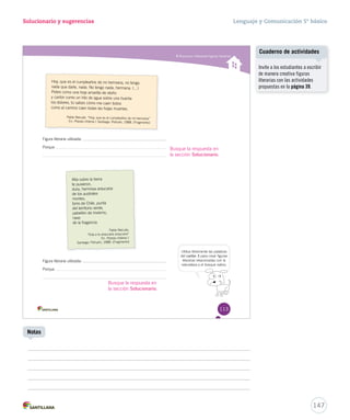 Solucionario y sugerencias Lenguaje y Comunicación 5º básico 
Reconocer diferentes fi guras literarias 
Hoy, que es el cumpleaños de mi hermana, no tengo 
nada que darle, nada. No tengo nada, hermana. (…) 
Pobre como una hoja amarilla de otoño 
y cantor como un hilo de agua sobre una huerta: 
los dolores, tú sabes cómo me caen todos 
como al camino caen todas las hojas muertas. 
Pablo Neruda. “Hoy, que es el cumpleaños de mi hermana” 
En: Poesía chilena I. Santiago: Pehuén, 1988. (Fragmento) I 
Figura literaria utilizada: . 
Porque 
Alta sobre la tierra 
te pusieron, 
dura, hermosa araucaria 
de los australes 
montes, 
torre de Chile, punta 
del territorio verde, 
pabellón de invierno, 
nave 
de la fragancia. 
Pablo Neruda. 
“Oda a la araucaria araucana” 
En: Poesía chilena I. 
Santiago: Pehuén, 1988. (Fragmento) 
Figura literaria utilizada: . 
Porque 
Utiliza libremente las palabras 
del cartón 3 para crear figuras 
literarias relacionadas con la 
naturaleza y el bosque nativo. 
113 
Busque la respuesta en 
la sección Solucionario. 
Busque la respuesta en 
la sección Solucionario. 
Cuaderno de actividades 
147 
Notas 
Invite a los estudiantes a escribir 
de manera creativa figuras 
literarias con las actividades 
propuestas en la página 39. 
 