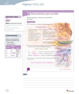 Módulo 
3 Herramientas para escribir 
Cambiar un monte por un caballo. 
Unidad 1 / Gramática – Ortografía 
Verbos regulares y formas no personales 
del verbo 
Lee y responde 
1. Lee el siguiente poema y luego haz las actividades propuestas. 
Los grandes negocios 
Cambiar un monte por un caballo 
Una red por una barca 
La H por la J 
Un cuchillo por una lámpara 
Una plegaria por una golondrina 
Un perfume por un olor 
Una pared por una enredadera 
Un círculo por un punto 
Un recuerdo por una veleta* 
Una tijera por un alfiler. 
Hemos perdido mucho tiempo 
caminando 
Somos viejos ahora, pero todavía 
quedan grandes negocios por hacer 
cambiar, por ejemplo 
un resorte por una incubadora 
o un árbol por las alas de un buitre. 
*Léase: Una veleta por un recuerdo. 
Javier Villafañe. En Historiacuentopoema. 
Buenos Aires: Ediciones Colihue, 1992. 
2. Modifica el verso del recuadro cambiando la persona y el tiempo del verbo 
de acuerdo con las indicaciones señaladas entre paréntesis. 
(Yo) uunn mmoonnttee ppoorr uunn ccaabbaalllloo ((ttiieemmppoo pprreesseennttee)) 
(Tú) uunn mmoonnttee ppoorr uunn ccaabbaalllloo ((ttiieemmppoo ffuuttuurroo)) 
(Nosotros) uunn mmoonnttee ppoorr uunn ccaabbaalllloo ((ttiieemmppoo ppaassaaddoo)) 
3. ¿Qué ocurre con el verbo cambiar al modificar la persona ccaammbbiiaarr ggrraammaattiiccaall yy eell 
tiempo verbal? 
114 
cambio 
cambiarás 
cambiábamos 
Busque la respuesta en la sección Solucionario. 
Organización modular 
Posibles dificultades 
148 
Notas 
Repase con los estudiantes los 
contenidos ya trabajados sobre: 
– tiempos simples. 
– persona gramatical. 
Persona 
Número 
Singular Plural 
1ª yo 
Nosotros / 
Nosotras 
2ª tú / usted Ustedes 
3ª él / ella 
Ellos / 
ellas 
Páginas 114 y 115 
UNIDAD 3: 
POESÍA 
Módulo 3: Herramientas para escribir 
• Los verbos regulares y formas no personales del 
verbo 
– Las formas no personales del verbo 
• El diptongo y el hiato 
 