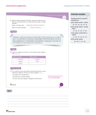 Solucionario y sugerencias Lenguaje y Comunicación 5º básico 
Distinguir palabras con diptongos e hiatos 
2. Separa en sílabas las palabras destacadas. Luego escribe cuáles tienen una 
sílaba con dos vocales juntas y en cuáles las vocales quedan en sílabas 
separadas. 
Sílabas con vocales juntas: 
Sílabas con vocales separadas: 
Aprende 
El diptongo es la unión de dos vocales en una misma sílaba. Puede estar formado por una vocal abierta 
(a-e-o) y una cerrada átona (i-u): ple-ga-ria; o por dos vocales cerradas distintas: bui-tre. En cambio, el 
hiato es la separación de dos vocales juntas en sílabas distintas. Un hiato puede estar formado por dos 
vocales abiertas: pla-ne-o; o una vocal abierta y una cerrada tónica con tilde: ra-íz; o, en otro orden, una 
vocal cerrada tónica con tilde, seguida de una vocal abierta: rí-o. 
Practica 
3. Clasifica las palabras marcadas en el poema según posean diptongo o 
hiato. Comprender 
Palabras con diptongo Palabras con hiato 
Ponte a prueba 
1. En tu cuaderno, escribe cuatro estrofas al estilo del poema Vamos a contar 
mentiras de la página 91. Incluye e mmeennttiirraass enn ttuuss vveerrssooss lloo ssiigguuiieennttee.. Aplicar 
- Dos palabras que contengan hiatos. 
- Dos palabras que contengan diptongo. 
- Al menos cuatro verbos regulares conjugados en distinto tiempo. 
117 
ne-go-cios / bui-tre / re-cuer-do 
to-da-ví-a / lé-a-se 
recuerdo todavía 
negocio léase 
buitre 
Busque la respuesta en la 
sección Solucionario. 
151 
Notas 
Aclarando conceptos 
Constituyen hiato las siguientes 
combinaciones: 
a. Dos vocales: abierta + abierta 
ae – ao – ea – eo – oa – oe 
b. Dos vocales: abierta + cerrada 
tónica 
aí – aú – eí – eú – oí – oú 
c. Dos vocales: cerrada tónica + 
abierta 
ía – úa – íe – úe – ío – úo 
d. Dos vocales: iguales 
aa – ee – ii – oo – uu 
 