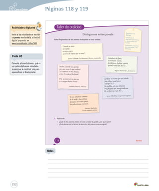 Páginas 118 y 119 
Taller de oralidad 
Dialogamos sobre poesía 
Relee fragmentos de los poemas trabajados en esta unidad. 
1. Responde. 
• ¿Cuál de los poemas leídos en esta unidad te gustó?, ¿por qué razón? 
• ¿Qué elementos te llaman la atención del poema que escogiste? 
Planificar un 
diálogo. 
Conducir el 
discurso (mantener 
y desarrollar un 
tema). 
Controlar aspectos 
paraverbales y no 
verbales. 
Cuando se mira 
un espejo 
en otro espejo 
¿cuál es el espejo que se mira?… 
Javier Villafañe, En Montemar Silvia se preguntaba Andaluces de Jaén, 
aceituneros altivos, 
decidme en el alma: ¿quién, 
quién levantó los olivos?… 
Miguel Her nández, Aceituneros 
Yo voy soñando caminos 
de la tarde. ¡Las colinas 
doradas, los verdes pinos, 
las polvorientas encinas!... 
Antonio Machado, 
Yo voy soñando caminos 
Madre, cuando sea grande 
¡ay, qué mozo el que tendrás! 
Te levantaré en mis brazos, 
como el zonda al herbazal. 
O te acostaré en las parvas 
o te cargaré hasta el mar… 
Gabriela Mistral, Obrer ito 
Cambiar un monte por un caballo 
Una red por una barca 
La H por la J 
Un cuchillo por una lámpara 
Una plegaria por una golondrina 
Un perfume por un olor… 
Javier Villafañe, Los grandes negocios 
118 Escritura 
Penta UC 
152 
Notas 
Actividades digitales 
Invite a los estudiantes a escribir 
un poema mediante la actividad 
digital propuesta en 
www.casadelsaber.cl/len/508. 
Comente a los estudiantes qué es 
un quebrantahuesos e invítelos 
a averiguar a construir uno para 
exponerlo en el diario mural. 
 