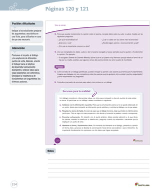 Posibles dificultades 
Interacción 
154 
Notas 
Indique a los estudiantes preparar 
los argumentos y escribirlos en 
una ficha, para utilizarlos en caso 
de que sea necesario. 
Promueva el respeto al diálogo 
y la aceptación de diferentes 
puntos de vista. Además, oriente 
el trabajo hacia el objetivo 
de desarrollar pensamiento 
divergente y ordenar ideas para 
luego exponerlas con coherencia. 
Destaque la importancia de 
fundamentar con argumentos las 
diversas posturas. 
Páginas 120 y 121 
Taller de oralidad 
3. Para que puedas fundamentar tu opinión sobre el poema, recopila datos sobre su autor o autora. Guíate por las 
siguientes preguntas: 
– ¿De qué nacionalidad es? – ¿Cuál o cuáles son sus obras más reconocidas? 
– ¿Está vivo o viva? – ¿Recibió algún premio o reconocimiento?, ¿cuál? 
– ¿Por qué es importante conocer su obra? 
4. Una vez recopilados los datos, vuelve a leer el poema escogido y busca ejemplos que te ayuden a fundamentar 
tu opinión. Por ejemplo: 
– Si escogiste OOObbbrrreeerrriiitttooo ddee GGGaaabbbrrriiieeelllaaa MMMiiissstttrrraaalll yy ooppiinnaass qquuee eess uunn ppooeemmaa mmuuyy hheerrmmoossoo ppoorrqquuee rreettrraattaa eell aammoorr ddee uunn 
hijo por su madre, podrías usar algunos versos del poema donde ese amor quede de manifiesto. 
Ensaya 
5. Como se trata de un diálogo planificado, puedes ensayar tu opinión y las razones que tienes para fundamentarla. 
Imagina que dialogas con tus compañeros sobre los poemas que les gustaron de la unidad: ¿qué les preguntarás?, 
¿cómo responderás sus preguntas? 
6. Consulta el recuadro de recursos para saber cómo actuar en un diálogo. 
Recursos para la oralidad 
Un diálogo consiste en intercambiar ideas con otros para compartir o discutir puntos de vista sobre 
un tema. Al participar en un diálogo, debes considerar lo siguiente: 
a. Colaborar con la información requerida. Para que la conversación avance y no se quede estancada en 
un punto, tienes que compartir la información que te solicitan y contribuir al diálogo con lo que sabes. 
b. Respetar los turnos de habla. Es esencial, para que el diálogo funcione, dejar que todos los interlocutores 
participen. Esto se logra no interrumpiendo a los demás y tomando la palabra cuando corresponda. 
c. Escuchar activamente. En relación con el punto anterior, debes prestar atención a lo que dicen 
los demás; mantén la mirada en tu interlocutor, pregunta cuando no entiendas o necesitas que te 
expliquen un punto de vista. 
d. Mantener el tema y fundamentar ideas. Al momento de intervenir en el diálogo, presenta tu opinión 
en forma clara y procura no desviar la conversación hacia temas secundarios o poco relevantes. Es 
importante fundamentar tus opiniones con los datos que hayas recopilado. 
120 
 