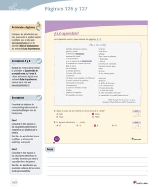 Páginas 126 y 127 
¿Qué aprendiste? 
Lee el siguiente poema y luego responde las preguntas 1 a 7. 
Oda a la cebolla 
Cebolla, luminosa redoma, 
pétalo a pétalo 
se formó tu hermosura, 
escamas de cristal 
te acrecentaron 
y en el secreto de la tierra oscura 
se redondeó tu vientre de rocío. 
Bajo la tierra 
fue el milagro 
y cuando apareció 
tu torpe tallo verde, 
y nacieron 
tus hojas como espadas en el huerto, 
la tierra acumuló su poderío 
mostrando tu desnuda 
transparencia, 
y como en Afrodita el mar 
remoto 
duplicó la magnolia 
levantando sus senos, 
la tierra 
así te hizo, 
cebolla, 
clara como un planeta, 
y destinada, 
a relucir, 
constelación constante, 
redonda rosa de agua, 
sobre 
la mesa 
de las pobres gentes. 
Generosa 
deshaces 
tu globo de frescura 
en la consumación 
ferviente de la olla, 
y el jirón de cristal 
al calor encendido del aceite 
se transforma en rizada pluma de oro. 
Pablo Neruda. En Te cuento y te canto. 
Santiago: Pehuén Editores, 2010. (Fragmento) 
1. Según el poeta, ¿de qué material son las escamas de la cebolla? 
A. Tallo. 
B. Hojas 
punto 
1 
punto 
1 
C. 
Cristal. 
D. Pétalo. 
2. La segunda estrofa tiene vveerrssooss.. 
A. 11 B. 31 C. 
8 D. 41 
126 
Actividades digitales 
Explique a los estudiantes que 
esta evaluación la pueden realizar 
en el texto o en el sitio web 
www.casadelsaber.cl, en la 
sección Editor de evaluaciones 
del ambiente Sala de profesores. 
Evaluación A y B 
Busque las pruebas para evaluar 
la unidad en el Cuadernillo de 
pruebas Forma A y Forma B, 
o bien, en formato digital en el 
ambiente Sala de profesores, 
ubicado en el sitio web 
www.casadelsaber.cl. 
160 
Notas 
Evaluación 
Considere los objetivos de 
evaluación logrados cuando el 
estudiante obtengan más de 
trece puntos. 
Ítem 1 
Considere el ítem logrado si 
los estudiantes determinan el 
material de las escamas de la 
cebolla. 
Solicite a los estudiantes buscar 
en el texto la información 
explícita y subrayarla. 
Ítem 2 
Considere el ítem logrado si 
los estudiantes identifican la 
cantidad de versos que tiene la 
segunda estrofa del poema. 
Solicite a los estudiantes que 
enumeren cada uno de los versos 
de la segunda estrofa. 
 