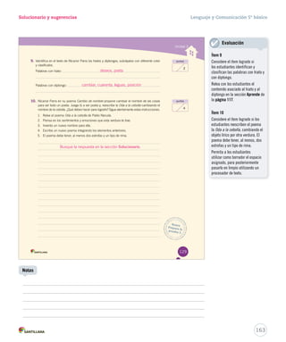 Solucionario y sugerencias Lenguaje y Comunicación 5º básico 
Unidad 3 
puntos 
Busca 
Prepara la 
prueba 3 
2 
puntos 
4 
9. Identifica en el texto de Nicanor Parra los hiatos y diptongos, subráyalos con diferente color 
y clasifícalos. 
Palabras con hiato: 
Palabras con diptongo: 
10. Nicanor Parra en su poema CCCaaammmbbbiiiooo dddeee nnnooommmbbbrrreee pprrooppoonnee ccaammbbiiaarr eell nnoommbbrree ddee llaass ccoossaass 
para ser todo un poeta. Juega tú a ser poeta y, reescribe la OOOdddaaa aaa lllaaa ccceeebbbooollllllaaa ccaammbbiiaannddoo eell 
nombre de la cebolla. ¿Qué debes hacer para lograrlo? Sigue atentamente estas instrucciones. 
1. Relee el poema OOOdddaaa aaa lllaaa ccceeebbbooollllllaaa ddee PPaabblloo NNeerruuddaa.. 
2. Piensa en los sentimientos y emociones que esta verdura te trae. 
3. Inventa un nuevo nombre para ella. 
4. Escribe un nuevo poema integrando los elementos anteriores. 
5. El poema debe tener, al menos dos estrofas y un tipo de rima. 
129 
deseos, poeta 
cambiar, cuarenta, leguas, posición 
163 
Notas 
Evaluación 
Ítem 9 
Considere el ítem logrado si 
los estudiantes identifican y 
clasifican las palabras con hiato y 
con diptongo. 
Relea con los estudiantes el 
contenido asociado al hiato y al 
diptongo en la sección Aprende de 
la página 117. 
Ítem 10 
Considere el ítem logrado si los 
estudiantes reescriben el poema 
la Oda a la cebolla, cambiando el 
objeto lírico por otra verdura. El 
poema debe tener, al menos, dos 
estrofas y un tipo de rima. 
Permita a los estudiantes 
utilizar como borrador el espacio 
asignado, para posteriormente 
pasarlo en limpio utilizando un 
procesador de texto. 
Busque la respuesta en la sección Solucionario. 
 