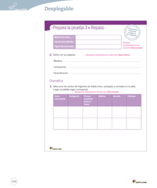 Prepara la prueba 3 • Repaso 
Número de versos 
Tipo de rima utilizada 
Figura literaria usada 
Gramática 
1. Selecciona tres verbos del fragmento de Violeta Parra, subráyalos y escríbelos en la tabla. 
Luego complétala según corresponda. 
Ortografía Desprende, 
responde 
y pega en 
tu cuaderno 
Verbo 
seleccionado 
Conjugación Persona 
gramatical, 
número y 
tiempo 
In nitivo Gerundio Participio 
2. Observa diptongos: 
• 2. Define con tus palabras: 
Metáfora: 
Comparación: 
Personificación: 
166 
Desplegable 
Busque 
la respuesta en la 
sección Solucionario. 
Busque la respuesta en la sección Solucionario. 
Busque la respuesta en la sección Solucionario. 
 