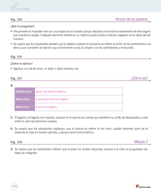 Pág. 104 Rincón de las palabras 
¿Qué te preguntan? 
• Físicamente es imposible vivir con una espina en el corazón porque afectaría el normal funcionamiento de este órgano 
que impulsa la sangre. Cualquier elemento extraño en su sistema puede producir efectos negativos en la salud del ser 
humano. 
• Se espera que los estudiantes señalen que la palabra corazón en el poema se refiere al centro de los sentimientos o al 
alma y que comenten la relación que comúnmente se da al corazón con los sentimientos y emociones. 
Pág. 105 
¿Cómo lo aplicas? 
• Significa un mal de amor, un dolor o daño amoroso, etc. 
Pág. 107 ¿Cómo vas? 
4. 
Hablante lírico: alguien que observa los lagartos. 
Motivo lírico: la pérdida del anillo de los lagartos. 
Objeto lírico: la pena de los lagartos. 
5. El lagarto y la lagarta son esposos, porque en el poema se cuenta que perdieron su anillo de desposados, y ese 
anillo lo usan las personas casadas. 
6. Se espera que los estudiantes expliquen que el poema se refiere al sol como capitán redondo, pues de él 
depende la vida en nuestro planeta, y porque tiene forma esférica. 
Pág. 109 Módulo 2 
3. Se espera que los estudiantes infieran que el joven no recibía respuesta, porque a la niña no le gustaban las 
faltas de ortografía. 
170 
 