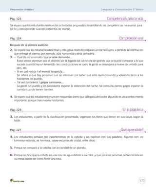 Respuestas abiertas Lenguaje y Comunicación 5º básico 
Pág. 123 Competencias para la vida 
Se espera que los estudiantes realicen las actividades propuestas desarrollando las competencias necesarias para 
tal fin y considerando sus conocimientos de mundo. 
Pág. 124 Comprensión oral 
Después de la primera audición 
2. Se espera que los estudiantes describan y dibujen al objeto lírico que es un coche viajero, a partir de la información 
Pág. 125 En la biblioteca 
Pág. 127 ¿Qué aprendiste? 
173 
que entrega el poema; por ejemplo, alza humareda y atroz polvadera. 
3. – Cual de un terremoto / que al orbe derrumba… 
Estos versos expresan que el alboroto por la llegada del coche era tan grande que se puede comparar a lo que 
sucede cuando hay un terremoto: las construcciones se caen, la gente se desespera y mueve de un lado para 
otro, etc. 
– A ver qué noticia / al mundo desquicia… 
Se refiere a que hay personas que se interesan por saber qué está revolucionando y volviendo locos a los 
habitantes del pueblo. 
– Tal vez bandoleros / galgos carniceros… 
La gente del pueblo y los bandoleros esperan la detención del coche, tal como los perros galgos esperan la 
comida cuando tienen hambre. 
4. Se espera que los estudiantes enuncien respuestas como que la llegada del coche al pueblo es un acontecimiento 
importante, porque trae nuevos habitantes. 
3. Los estudiantes, a partir de la clasificación presentada, organizan los libros que tienen en sus casas según la 
tabla. 
4. Los estudiantes señalan dos características de la cebolla y las explican con sus palabras. Algunas son: es 
luminosa redonda, es hermosa, posee escamas de cristal, entre otras. 
5. Porque se compara a la cebolla con la claridad de un planeta. 
6. Porque se dice que la cebolla es una rosa de agua debido a su color, y que para las personas pobres tenerla en 
su mesa puede ser como tener una rosa. 
 