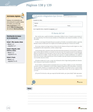 Páginas 138 y 139 
Evaluación integradora tipo Simce MR 
Completa tus datos. 
Simce es marca registrada del M Miinniisstteerriioo ddee EEdduuccaacciióónn.. 
Nombre: 
Edad: Fecha: 
Lee el siguiente texto y responde las preguntas 1 a 7. 
El dueño del Sol 
Hace muchos años, cuando los hombres comenzaban a habitar la tierra, el mundo era muy distinto al 
que conocemos hoy. Ni el Sol ni la Luna reinaban en el firmamento, solo existían las tinieblas y un clima 
muy gélido. 
Un día, en cierto lugar del mundo del que no recuerdo ya el nombre, una muchacha valiente y aguerrida 
llamada Cunamá, decidió poner fin al suplicio de los hombres generado por el intenso frío reinante. 
Fue así que comenzó una larga travesía en busca de cierto elemento del que escuchó, alguna vez, tenía 
la propiedad de subir temperaturas y entibiar cualquier lugar. 
Caminó durante días y semanas en dirección al horizonte hasta encontrarse con una escalera. Cuando se 
topó con ella, subió sin titubear y se encontró con una casa vieja. Tocó la puerta un par de veces hasta que 
apareció un hombre de muy mal aspecto: tenía un solo ojo, medía más de dos metros y el pelo le llegaba 
hasta más allá de los tobillos. A pesar del miedo que le provocó, lo saludó amablemente y le explicó el 
motivo de su travesía: estaba segura de que él tenía escondido el preciado elemento que permitiría terminar 
con el terrible clima de la Tierra. 
El hombre enojado por la visita, se negó a dar información sobre el lugar donde guardaba este elemento. 
Solo le dijo que eso que buscaba se llamaba Sol. 
En eso estaban, cuando de pronto la muchacha divisó un saco blanco colgado en el techo. Disimulando 
su interés, se acercó y, rápidamente, tiró de la bolsa, dejando al majestuoso astro al descubierto: un precioso 
Sol, que entibió e iluminó en un segundo todo el lugar. El hombre corrió donde la joven, le quitó la bolsa 
de las manos y de un manotazo envió el Sol al este y la gran bolsa al oeste: fue así como surgieron el Sol 
y la Luna. 
¿Y la joven? De ella solo se sabe que escapó del horrible hombre, pero ¿hacia dónde? Nadie supo jamás. 
Equipo editorial 
138 
Actividades digitales 
Explique a los estudiantes que 
esta evaluación la pueden realizar 
en el texto o en el sitio web 
www.casadelsaber.cl, en la 
sección Editor de evaluaciones 
del ambiente Sala de profesores. 
Distribución de temas 
en la evaluación 
176 
Notas 
Unidad 1: Mito, leyenda y fábula 
– Módulo 1 y 2: 
preguntas 1 a 7. 
Unidad 2: Biografía, relato 
histórico y noticia 
– Módulo 1 y 2: 
preguntas 8 a 14. 
Unidad 3: Poesía 
– Módulo 1 y 2: 
preguntas 15 a 19. 
 