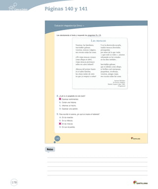 Páginas 140 y 141 
Evaluación integradora tipo Simce MR 
Lee atentamente el texto y responde las preguntas 8 a 14. 
8. ¿Cuál es el propósito de este texto? 
A. 
Expresar sentimientos. 
B. Contar una historia. 
C. Informar un hecho. 
D. Expresar una opinión. 
9. Para escribir el poema, ¿en qué se inspira el hablante? 
A. En los insectos 
B. En su infancia. 
C. 
En las moscas. 
D. En sus recuerdos. 
Las moscas 
Vosotras, las familiares, 
inevitables golosas, 
vosotras, moscas vulgares, 
me evocáis todas las cosas. 
¡Oh viejas moscas voraces 
como abejas en abril, 
viejas moscas pertinaces 
sobre mi calva infantil! 
¡Moscas del primer hastío 
en el salón familiar, 
las claras tardes de estío 
en que yo empecé a soñar! 
Y en la aborrecida escuela, 
raudas moscas divertidas, 
perseguidas 
por amor de lo que vuela, 
—que todo es volar—, sonoras 
rebotando en los cristales 
en los días otoñales... 
Inevitables golosas, 
que ni labráis como abejas, 
ni brilláis cual mariposas; 
pequeñitas, revoltosas, 
vosotras, amigas viejas, 
me evocáis todas las cosas. 
Antonio Machado. 
En Poesías completas. 
Madrid: Espasa-Calpe, 1982. 
(Fragmento) 
140 
178 
Notas 
 