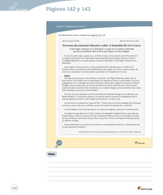 Páginas 142 y 143 
Evaluación integradora tipo Simce MR 
Lee atentamente el texto y responde las preguntas 15 a 19. 
Diario El Austral de los Ríos Miércoles 18 de abril de 2012. 
Estrenan documental educativo sobre el humedal del río Cruces 
“Cuello Negro: Santuario de la Naturaleza” es parte de un proyecto multimedial 
que busca sensibilizar sobre la fauna que habita en el sitio protegido. 
El cisne de cuello negro, la garza cuca, el huillín, el coipo y otras especies que forman parte del 
ecosistema del Santuario de la Naturaleza Carlos Anwandter fueron filmadas durante un año por 
José Miguel Matamala y su equipo, gracias al proyecto multimedial “Cuello Negro: Santuario de la 
Naturaleza”. 
Esas imágenes forman parte de un documental educativo estrenado ayer en el Teatro Lord 
Cochrane frente a estudiantes de 32 establecimientos de la región de Los Ríos, quienes durante 10 
minutos se maravillaron con la vida silvestre que habita en el humedal del río Cruces. 
Rodaje 
Pero este proyecto era aún más ambicioso. Su director, José Miguel Matamala, explicó que “la 
idea nació en el año 2009 como un largometraje que mezclaba la ficción y el documental. Uno de los 
protagonistas era un ornitólogo. Buscando información sobre el tema, llegamos al académico Roberto 
Schlatter, quien nos guió, pero con el correr del tiempo nos dimos cuenta de que la única manera 
posible de realizar la película sería insertándola en un proyecto integral que nos permitiera hacer videos 
sobre naturaleza, los que eran imprescindibles”. 
Con esa convicción postularon al Fondo de Protección Ambiental entregado por el Ministerio del 
Medio Ambiente. “Lo obtuvimos y gracias a él pudimos realizar el proceso de investigación para la 
película registrando durante un año imágenes del santuario y su fauna”, dijo. 
Las filmaciones comenzaron en mayo del 2011. “Vivimos todo el proceso de llegada de la primavera 
y el verano, que es más rico en actividad, ya que es el período de reproducción y anidación”. 
En total trabajaron más de 20 personas en la captura de imágenes, producción y posproducción. 
El proyecto fue ejecutado por el Centro Cultural Cinematográfico Patagonia Norte y producido por 
Artistas Felices. Contó con el apoyo de Conaf, Conservación Marina, Acá-La mano Alzada, la Escuela 
de Cine de Valdivia y Arte Sonoro Austral. Para su ejecución el Fondo de Protección Ambiental aportó 
10 millones de pesos. 
El documental tiene una duración de 10 minutos y será exhibido por Nova Sur, canal educativo del 
Consejo Nacional de Televisión. 
Claudia Muñoz David. Consultado en www.australdelosrios.cl el 18 de junio del 2012. (Fragmento) 
142 
EVALUACIÓN INTEGRADORA 1.indd 142 15-06-12 18:01 
180 
Notas 
 