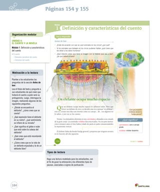 Módulo 
1 
Definición y características del cuento 
¿Qué significa? 
Unidad 4 / Lectura 
Lee y responde 
Antes de leer 
• ¿Estás de acuerdo con que se usen animales en los circos?, ¿por qué? 
• Si los animales que trabajan en los circos pudieran hablar, ¿qué crees que 
les dirían a los seres humanos? 
• ¿Qué relación crees que tiene la imagen con la historia que vas a leer?, 
¿de qué tratará el texto? 
Un elefante ocupa mucho espacio 
Que un elefante ocupa mucho espacio lo sabemos todos. Pero que 
Víctor, un elefante de circo, se decidió una vez a pensar “en elefante”, 
esto es, a tener una idea tan enorme como su cuerpo... ah... eso algunos no 
lo saben, y por eso se los cuento: 
Verano. Los domadores dormían en sus carromatos, alineados a un costado 
de la gran carpa. Los animales velaban desconcertados. No era para menos: 
cinco minutos antes el loro había volado de jaula en jaula comunicándoles 
la inquietante noticia. 
El elefante había declarado huelga general y proponía que ninguno actuara 
en la función del día siguiente. 
¿Con qué propósito 
el elefante declaró la 
huelga general? 
carromatos: carro o carruaje 
grande. 
velaban: estaban despiertos. 
154 
U4 (152-193).indd 154 26-12-12 13:07 
Organización modular 
UNIDAD 4: 
EL CUENTO Y LA NOVELA 
Módulo 1: Definición y características 
del cuento 
• El cuento 
– Elementos narrativos del cuento 
– Estructura del cuento 
Motivación a la lectura 
184 
Páginas 154 y 155 
Plantee a los estudiantes las 
preguntas de la sección Antes de 
leer. 
Lea el título del texto y pregunte a 
sus estudiantes de qué creen que 
tratará el cuento y quién será su 
protagonista. Luego, interrogue la 
imagen, realizando algunas de las 
siguientes preguntas: 
• ¿Dónde se encuentra el 
elefante?, ¿cómo crees que se 
siente? 
• ¿Qué expresión tiene el elefante 
en su rostro?, ¿qué sentimiento 
se infiere de su mirada? 
• ¿Qué significa el globo o nube 
que está sobre la cabeza del 
elefante? 
• ¿Qué crees que está recordando 
el elefante? 
• ¿Cómo crees que es la vida de 
un elefante enjaulado y la de un 
elefante libre? 
Tipos de lectura 
Haga una lectura modelada para los estudiantes, con 
el fin de guiar la entonación y los diferentes tipos de 
pausas, asociadas a signos de puntuación. 
 