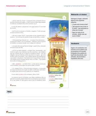 Solucionario y sugerencias 
Comprender y analizar características del cuento 
—¿Te has vuelto loco, Víctor? —le preguntó el león, asomando el hocico 
por entre los barrotes de su jaula—. ¿Cómo te atreves a ordenar algo semejante 
sin haberme consultado? ¡El rey de los animales soy yo! 
La risita del elefante se desparramó como papel picado en la oscuridad 
de la noche: 
—Ja. El rey de los animales es el hombre, compañero. Y sobre todo aquí, 
tan lejos de nuestras selvas... 
—¿De qué te quejas, Víctor? —interrumpió un osito, gritando desde su 
encierro—. ¿No son acaso los hombres los que nos dan techo y comida? 
—Tú has nacido bajo la lona del circo... —le contestó Víctor dulcemente—. 
La esposa del criador te crió con mamadera... Solamente conoces el país de 
los hombres y no puedes entender, aún, la alegría de la libertad... 
—¿Se puede saber para qué hacemos huelga? —gruñó la foca, coleteando 
nerviosa de aquí para allá. 
—¡Al fin una buena pregunta! —exclamó Víctor, entusiasmado, y ahí 
nomás les explicó a sus compañeros que ellos eran presos... que trabajaban 
para que el dueño del circo se llenara los bolsillos de dinero... que eran 
obligados a ejecutar ridículas pruebas para divertir a la gente... que se los 
forzaba a imitar a los hombres... que no debían soportar más humillaciones 
y que patatín y que patatán. (Y que patatín fue el consejo de hacer entender 
a los hombres que los animales querían volver a ser libres... Y que patatán 
fue la orden de huelga general...). 
—Bah... pamplinas... —se burló el león—. ¿Cómo piensas comunicarte 
con los hombres? ¿Acaso alguno de nosotros habla su idioma? 
—Sí —aseguró Víctor—. El loro será nuestro intérprete —y enroscando 
la trompa en los barrotes de su jaula, los dobló sin dificultad y salió afuera. 
En seguida, abrió una tras otra las jaulas de sus compañeros. 
Al rato, todos retozaban en los carromatos. ¡Hasta el león! 
Los primeros rayos de sol picaban como abejas zumbadoras sobre las 
pieles de los animales cuando el dueño del circo se desperezó ante la ventana 
de su casa rodante. El calor parecía cortar el aire en infinidad de líneas 
¿Qué consecuencias habrá 
tenido la declaración de 
huelga general? 
¿Qué significa? 
pamplinas: tonterías, dichos 
sin importancia. 
retozaban: saltaban y brincaban 
con entusiasmo. 
155 
Lenguaje y Comunicación 5º básico 
Motivación a la lectura 
Interrogue la imagen, realizando 
algunas de las siguientes 
preguntas: 
• ¿A quién está mirando el león? 
• ¿Qué expresión tiene el león en 
su rostro?, ¿qué sentimiento se 
infiere de su mirada? 
• Según las jaulas de los 
animales, ¿dónde crees que 
ocurre el relato? 
185 
Notas 
Vocabulario 
Sugiera a los estudiantes crear 
oraciones con las palabras que 
se encuentran en el recuadro. 
Entrégueles otras palabras de 
significado desconocido, como 
alineados, desconcertados o 
inquietante, entre otras. 
 