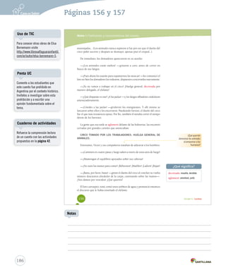 Páginas 156 y 157 
Módulo 1 / Definición y características del cuento 
anaranjadas... (Los animales nunca supieron si fue por eso que el dueño del 
circo pidió socorro y después se desmayó, apenas pisó el césped...). 
De inmediato, los domadores aparecieron en su auxilio: 
—¡Los animales están sueltos! —gritaron a coro, antes de correr en 
busca de sus látigos. 
—¡Pues ahora los usarán para espantarnos las moscas! —les comunicó el 
loro no bien los domadores los rodearon, dispuestos a encerrarlos nuevamente. 
—¡Ya no vamos a trabajar en el circo! ¡Huelga general, decretada por 
nuestro delegado, el elefante! 
—¿Qué disparate es este? ¡A las jaulas! —y los látigos silbadores ondularon 
amenazadoramente. 
—¡Ustedes a las jaulas! —gruñeron los orangutanes. Y allí mismo se 
lanzaron sobre ellos y los encerraron. Pataleando furioso, el dueño del circo 
fue el que más resistencia opuso. Por fin, también él miraba correr el tiempo 
detrás de los barrotes. 
La gente que esa tarde se aglomeró delante de las boleterías, las encontró 
cerradas por grandes carteles que anunciaban: 
CIRCO TOMADO POR LOS TRABAJADORES. HUELGA GENERAL DE 
ANIMALES. 
Entretanto, Víctor y sus compañeros trataban de adiestrar a los hombres: 
—¡Caminen en cuatro patas y luego salten a través de estos aros de fuego! 
—¡Mantengan el equilibrio apoyados sobre sus cabezas! 
—¡No usen las manos para comer! ¡Rebuznen! ¡Maúllen! ¡Ladren! ¡Rujan! 
—¡Basta, por favor, basta! —gimió el dueño del circo al concluir su vuelta 
número doscientos alrededor de la carpa, caminando sobre las manos—. 
¡Nos damos por vencidos! ¿Qué quieren? 
El loro carraspeó, tosió, tomó unos sorbitos de agua y pronunció entonces 
el discurso que le había enseñado el elefante: 
¿Qué querrán 
demostrar los animales 
al amaestrar a los 
humanos? 
¿Qué significa? 
decretada: resuelta, decidida. 
aglomeró: amontonó, juntó. 
156 Unidad 4 / Lectura 
Uso de TIC 
Penta UC 
Comente a los estudiantes que 
este cuento fue prohibido en 
Argentina por el contexto histórico. 
Invítelos a investigar sobre esta 
prohibición y a escribir una 
opinión fundamentada sobre el 
tema. 
Cuaderno de actividades 
186 
Notas 
Para conocer otras obras de Elsa 
Bornemann visite 
http://www.librosalfaguarainfantil. 
com/ar/autor/elsa-bornemann-5. 
Refuerce la comprensión lectora 
de un cuento con las actividades 
propuestas en la página 42. 
 